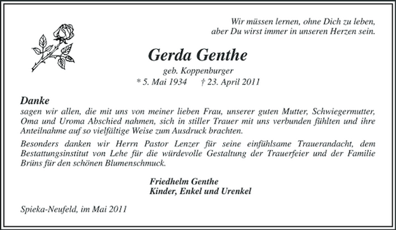 <p>Wir müssen lernen, ohne Dich zu leben, aber Du wirst immer in unseren Herzen sein.</p><p>Gerda Genthe<br />geb. Koppenburger * 5. Mai 1934 † 23. April 2011</p><p>Danke<br />sagen wir allen, die mit uns von meiner lieben Frau, unserer guten Mutter, Schwiegermutter, Oma und Uroma Abschied nahmen, sich in stiller Trauer mit uns verbunden fühlten und ihre Anteilnahme auf so vielfältige Weise zum Ausdruck brachten. Besonders danken wir Herrn Pastor Lenzer für seine einfühlsame Trauerandacht, dem Bestattungsinstitut von Lehe für die würdevolle Gestaltung der Trauerfeier und der Familie Brüns für den schönen Blumenschmuck. Friedhelm Genthe Kinder, Enkel und Urenkel Spieka-Neufeld, im Mai 2011</p>