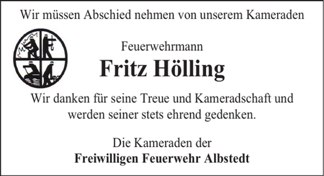 <p>Wir müssen Abschied nehmen von unserem Kameraden<br />Feuerwehrmann</p><p>Fritz Hölling<br />Wir danken für seine Treue und Kameradschaft und<br />werden seiner stets ehrend gedenken.<br />Die Kameraden der<br />Freiwilligen Feuerwehr Albstedt</p>