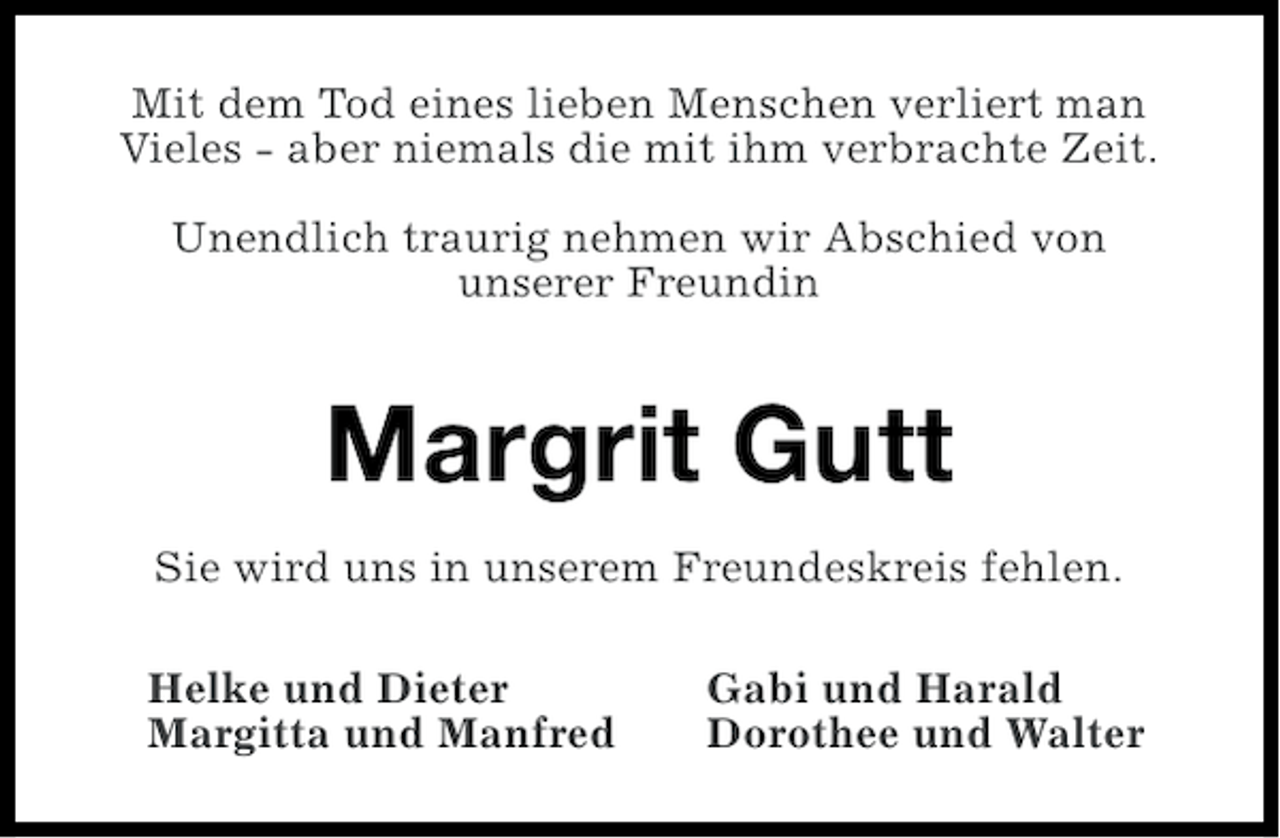 <p>Mit dem Tod eines lieben Menschen verliert man<br />Vieles - aber niemals die mit ihm verbrachte Zeit.<br />Unendlich traurig nehmen wir Abschied von<br />unserer Freundin</p><p>Margrit Gutt<br />Sie wird uns in unserem Freundeskreis fehlen.<br />Helke und Dieter<br />Margitta und Manfred</p><p>Gabi und Harald<br />Dorothee und Walter</p>