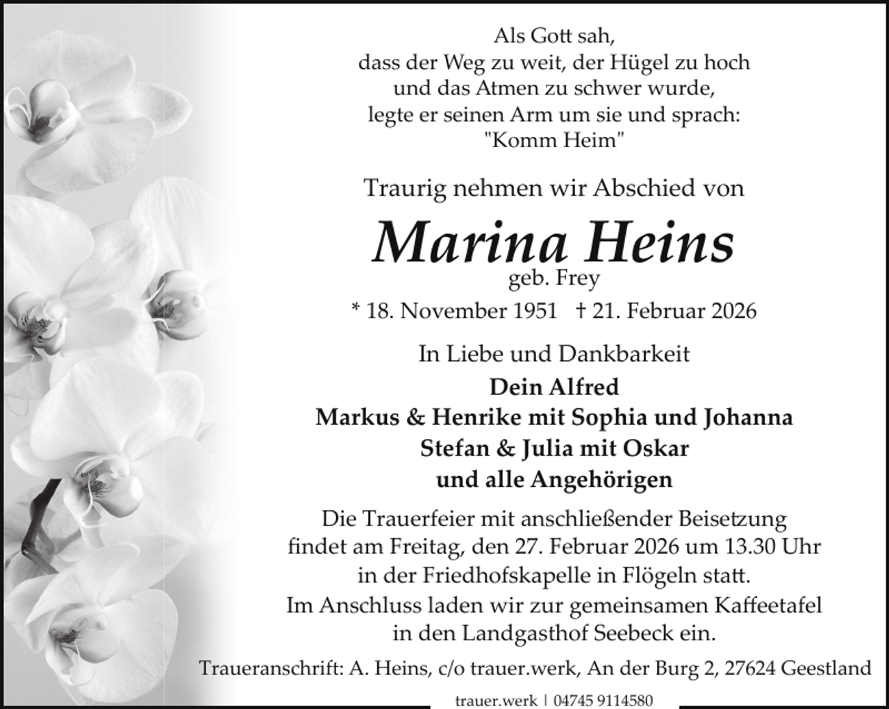 <p>Als Gott sah,<br />dass der Weg zu weit, der Hügel zu hoch<br />und das Atmen zu schwer wurde,<br />legte er seinen Arm um sie und sprach:<br />"Komm Heim"</p>
<p>Traurig nehmen wir Abschied von</p>
<p>Marina Heins</p>
<p>geb. Frey<br />* 18. November 1951 † 21. Februar 2026</p>
<p>In Liebe und Dankbarkeit<br />Dein Alfred<br />Markus &amp; Henrike mit Sophia und Johanna<br />Stefan &amp; Julia mit Oskar<br />und alle Angehörigen<br />Die Trauerfeier mit anschließender Beise ung<br />ﬁndet am Freitag, den 27. Februar 2026 um 13.30 Uhr<br />in der Friedhofskapelle in Flögeln statt.<br />Im Anschluss laden wir zur gemeinsamen Kaﬀeetafel<br />in den Landgasthof Seebeck ein.<br />Traueranschrift: A. Heins, c/o trauer.werk, An der Burg 2, 27624 Geestland<br />trauer.werk | 04745 9114580</p>