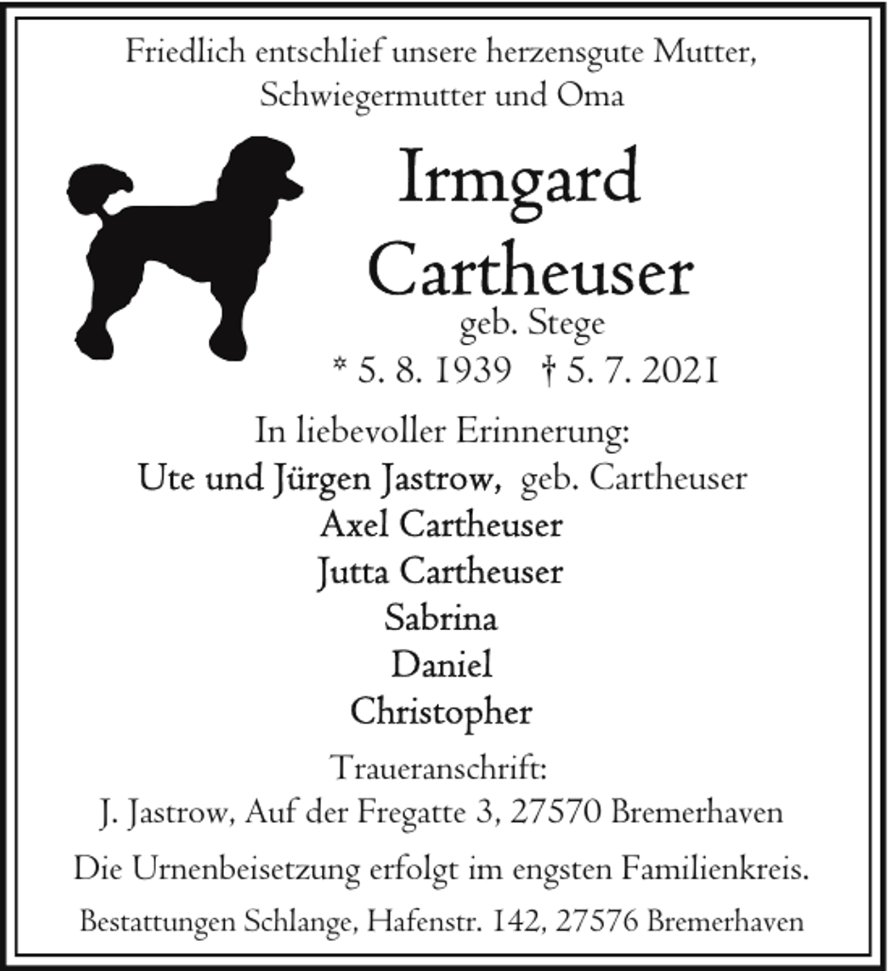 <p>Friedlich entschlief unsere herzensgute Mutter,<br />Schwiegermutter und Oma</p>
<p>geb. Stege<br />* 5. 8. 1939 † 5. 7. 2021<br />In liebevoller Erinnerung:<br />geb. Cartheuser</p>
<p>Traueranschrift:<br />J. Jastrow, Auf der Fregatte 3, 27570 Bremerhaven<br />Die Urnenbeisetzung erfolgt im engsten Familienkreis.<br />Bestattungen Schlange, Hafenstr. 142, 27576 Bremerhaven</p>