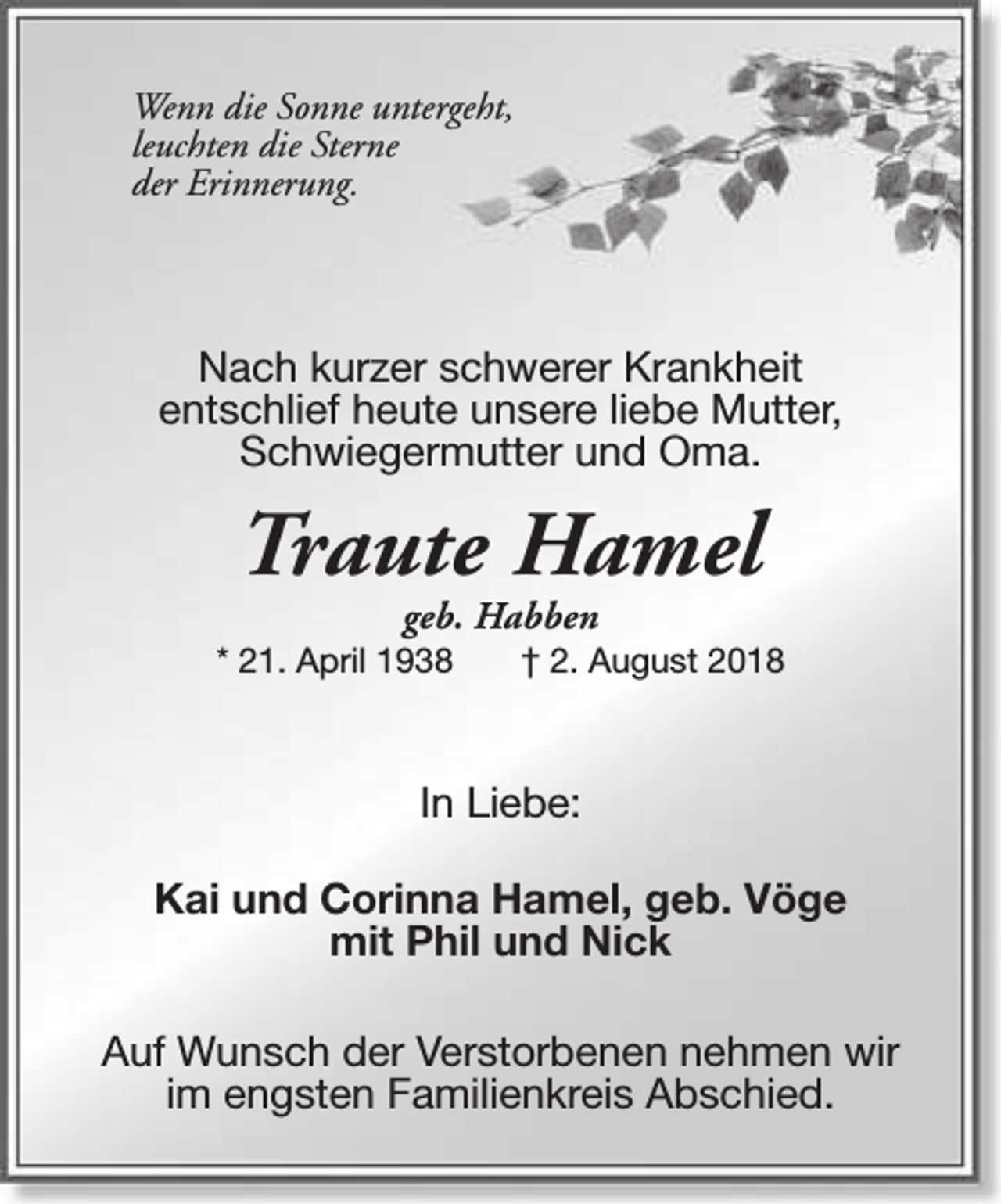 <p>Wenn die Sonne untergeht,<br />leuchten die Sterne<br />der Erinnerung.</p><p>Nach kurzer schwerer Krankheit<br />entschlief heute unsere liebe Mutter,<br />Schwiegermutter und Oma.</p><p>Traute Hamel<br />geb. Habben</p><p>* 21. April 1938</p><p>† 2. August 2018</p><p>In Liebe:<br />Kai und Corinna Hamel, geb. Vöge<br />mit Phil und Nick<br />Auf Wunsch der Verstorbenen nehmen wir<br />im engsten Familienkreis Abschied.</p>