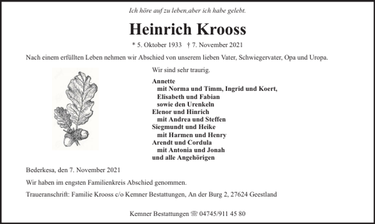 <p>Ich höre auf zu leben,aber ich habe gelebt.</p><p>Heinrich Krooss<br />* 5. Oktober 1933 † 7. November 2021<br />Nach einem erfüllten Leben nehmen wir Abschied von unserem lieben Vater, Schwiegervater, Opa und Uropa.<br />Wir sind sehr traurig.<br />Annette<br />mit Norma und Timm, Ingrid und Koert,<br />Elisabeth und Fabian<br />sowie den Urenkeln<br />Elenor und Hinrich<br />mit Andrea und Steffen<br />Siegmundt und Heike<br />mit Harmen und Henry<br />Arendt und Cordula<br />mit Antonia und Jonah<br />und alle Angehörigen<br />Bederkesa, den 7. November 2021<br />Wir haben im engsten Familienkreis Abschied genommen.<br />Traueranschrift: Familie Krooss c/o Kemner Bestattungen, An der Burg 2, 27624 Geestland<br />Kemner Bestattungen</p><p>04745/911 45 80</p>