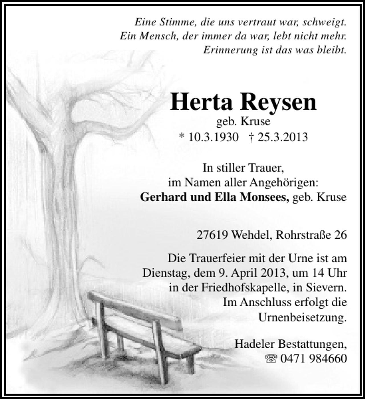 <p>Eine Stimme, die uns vertraut war, schweigt.<br />Ein Mensch, der immer da war, lebt nicht mehr.<br />Erinnerung ist das was bleibt.</p><p>Herta Reysen<br />geb. Kruse<br />* 10.3.1930 † 25.3.2013</p><p>In stiller Trauer,<br />im Namen aller Angehörigen:<br />Gerhard und Ella Monsees, geb. Kruse<br />27619 Wehdel, Rohrstraße 26<br />Die Trauerfeier mit der Urne ist am<br />Dienstag, dem 9. April 2013, um 14 Uhr<br />in der Friedhofskapelle, in Sievern.<br />Im Anschluss erfolgt die<br />Urnenbeisetzung.<br />Hadeler Bestattungen,<br />T 0471 984660</p>