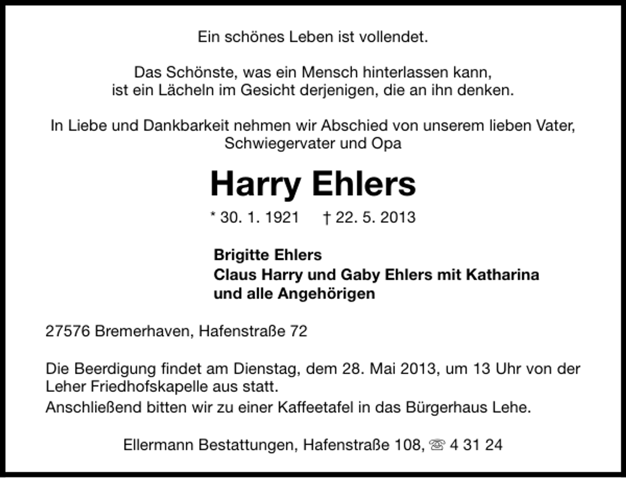 <p>Ein schönes Leben ist vollendet.<br />Das Schönste, was ein Mensch hinterlassen kann,<br />ist ein Lächeln im Gesicht derjenigen, die an ihn denken.<br />In Liebe und Dankbarkeit nehmen wir Abschied von unserem lieben Vater,<br />Schwiegervater und Opa</p>
<p>Harry Ehlers<br />* 30. 1. 1921</p>
<p>† 22. 5. 2013</p>
<p>Brigitte Ehlers<br />Claus Harry und Gaby Ehlers mit Katharina<br />und alle Angehörigen<br />27576 Bremerhaven, Hafenstraße 72<br />Die Beerdigung findet am Dienstag, dem 28. Mai 2013, um 13 Uhr von der<br />Leher Friedhofskapelle aus statt.<br />Anschließend bitten wir zu einer Kaffeetafel in das Bürgerhaus Lehe.<br />Ellermann Bestattungen, Hafenstraße 108, s 4 31 24</p>