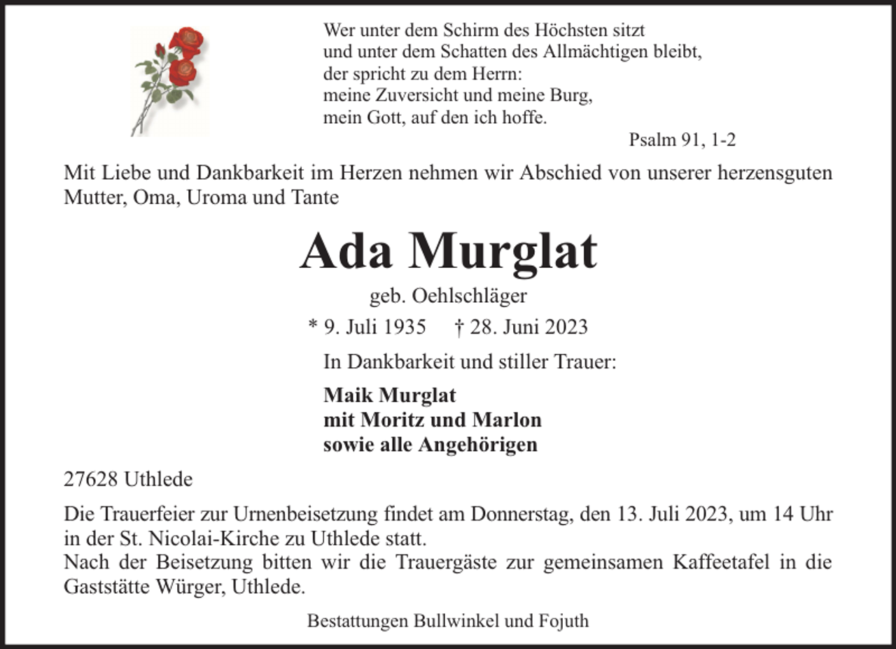 <p>Wer unter dem Schirm des Höchsten sitzt<br />und unter dem Schatten des Allmächtigen bleibt,<br />der spricht zu dem Herrn:<br />meine Zuversicht und meine Burg,<br />mein Gott, auf den ich hoffe.<br />Psalm 91, 1-2</p><p>Mit Liebe und Dankbarkeit im Herzen nehmen wir Abschied von unserer herzensguten<br />Mutter, Oma, Uroma und Tante</p><p>Ada Murglat<br />geb. Oehlschläger<br />* 9. Juli 1935 † 28. Juni 2023</p><p>In Dankbarkeit und stiller Trauer:<br />Maik Murglat<br />mit Moritz und Marlon<br />sowie alle Angehörigen<br />27628 Uthlede<br />Die Trauerfeier zur Urnenbeisetzung findet am Donnerstag, den 13. Juli 2023, um 14 Uhr<br />in der St. Nicolai-Kirche zu Uthlede statt.<br />Nach der Beisetzung bitten wir die Trauergäste zur gemeinsamen Kaffeetafel in die<br />Gaststätte Würger, Uthlede.<br />Bestattungen Bullwinkel und Fojuth</p>