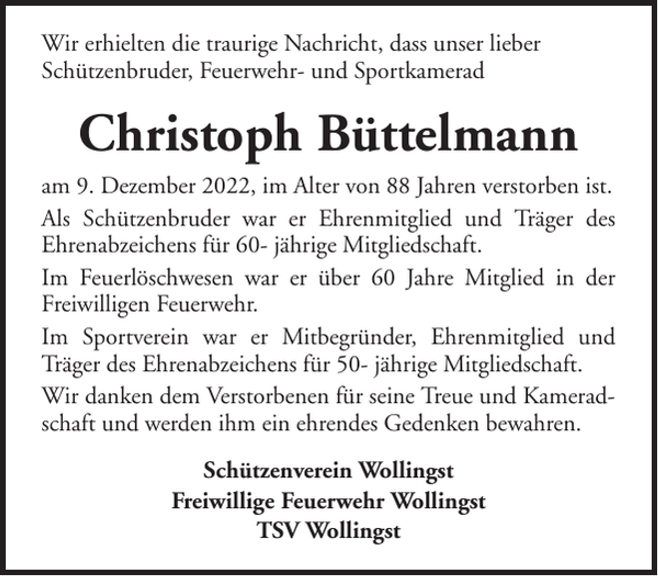 <p>Wir erhielten die traurige Nachricht, dass unser lieber<br />Schützenbruder, Feuerwehr- und Sportkamerad</p><p>Christoph Büttelmann<br />am 9. Dezember 2022, im Alter von 88 Jahren verstorben ist.<br />Als Schützenbruder war er Ehrenmitglied und Träger des<br />Ehrenabzeichens für 60- jährige Mitgliedschaft.<br />Im Feuerlöschwesen war er über 60 Jahre Mitglied in der<br />Freiwilligen Feuerwehr.<br />Im Sportverein war er Mitbegründer, Ehrenmitglied und<br />Träger des Ehrenabzeichens für 50- jährige Mitgliedschaft.<br />Wir danken dem Verstorbenen für seine Treue und Kameradschaft und werden ihm ein ehrendes Gedenken bewahren.<br />Schützenverein Wollingst<br />Freiwillige Feuerwehr Wollingst<br />TSV Wollingst</p>