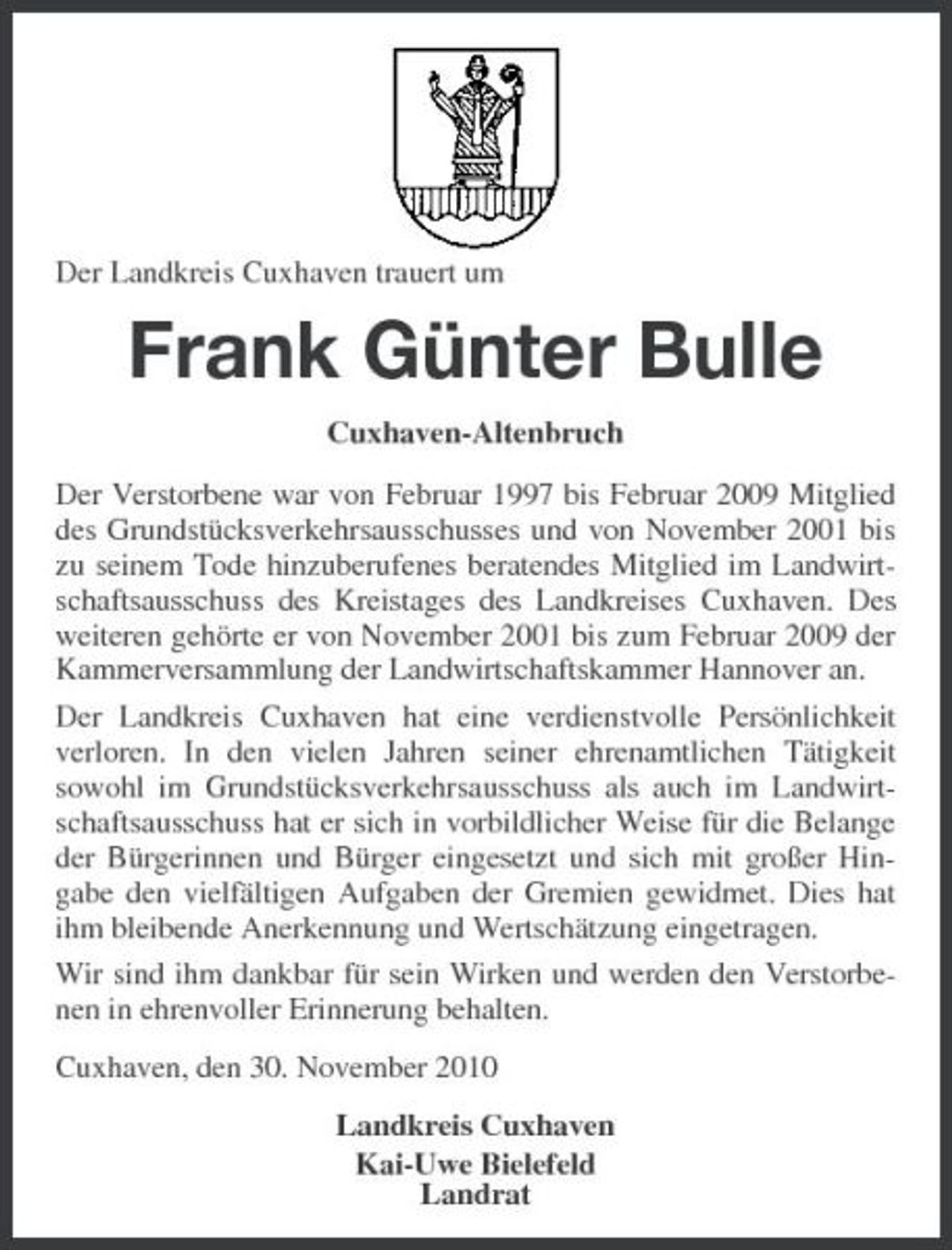 <p>Der Landkreis Cuxhaven trauert um</p><p>Frank Günter Bulle<br />Cuxhaven-Altenbruch Der Verstorbene war von Februar 1997 bis Februar 2009 Mitglied des Grundstücksverkehrsausschusses und von November 2001 bis zu seinem Tode hinzuberufenes beratendes Mitglied im Landwirtschaftsausschuss des Kreistages des Landkreises Cuxhaven. Des weiteren gehörte er von November 2001 bis zum Februar 2009 der Kammerversammlung der Landwirtschaftskammer Hannover an. Der Landkreis Cuxhaven hat eine verdienstvolle Persönlichkeit verloren. In den vielen Jahren seiner ehrenamtlichen Tätigkeit sowohl im Grundstücksverkehrsausschuss als auch im Landwirtschaftsausschuss hat er sich in vorbildlicher Weise für die Belange der Bürgerinnen und Bürger eingesetzt und sich mit großer Hingabe den vielfältigen Aufgaben der Gremien gewidmet. Dies hat ihm bleibende Anerkennung und Wertschätzung eingetragen. Wir sind ihm dankbar für sein Wirken und werden den Verstorbenen in ehrenvoller Erinnerung behalten. Cuxhaven, den 30. November 2010 Landkreis Cuxhaven Kai-Uwe Bielefeld Landrat</p>