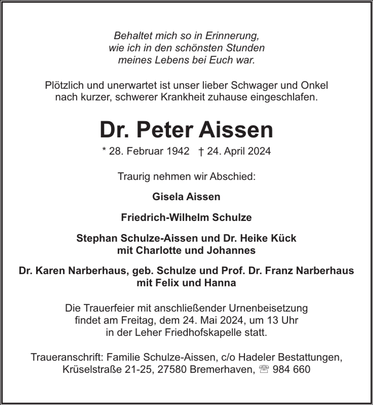 <p>Behaltet mich so in Erinnerung,<br />wie ich in den schönsten Stunden<br />meines Lebens bei Euch war.<br />Plötzlich und unerwartet ist unser lieber Schwager und Onkel<br />nach kurzer, schwerer Krankheit zuhause eingeschlafen.</p><p>Dr. Peter Aissen<br />* 28. Februar 1942 † 24. April 2024<br />Traurig nehmen wir Abschied:<br />Gisela Aissen<br />Friedrich-Wilhelm Schulze<br />Stephan Schulze-Aissen und Dr. Heike Kück<br />mit Charlotte und Johannes<br />Dr. Karen Narberhaus, geb. Schulze und Prof. Dr. Franz Narberhaus<br />mit Felix und Hanna<br />Die Trauerfeier mit anschließender Urnenbeisetzung<br />findet am Freitag, dem 24. Mai 2024, um 13 Uhr<br />in der Leher Friedhofskapelle statt.<br />Traueranschrift: Familie Schulze-Aissen, c/o Hadeler Bestattungen,<br />Krüselstraße 21-25, 27580 Bremerhaven, ' 984 660</p>