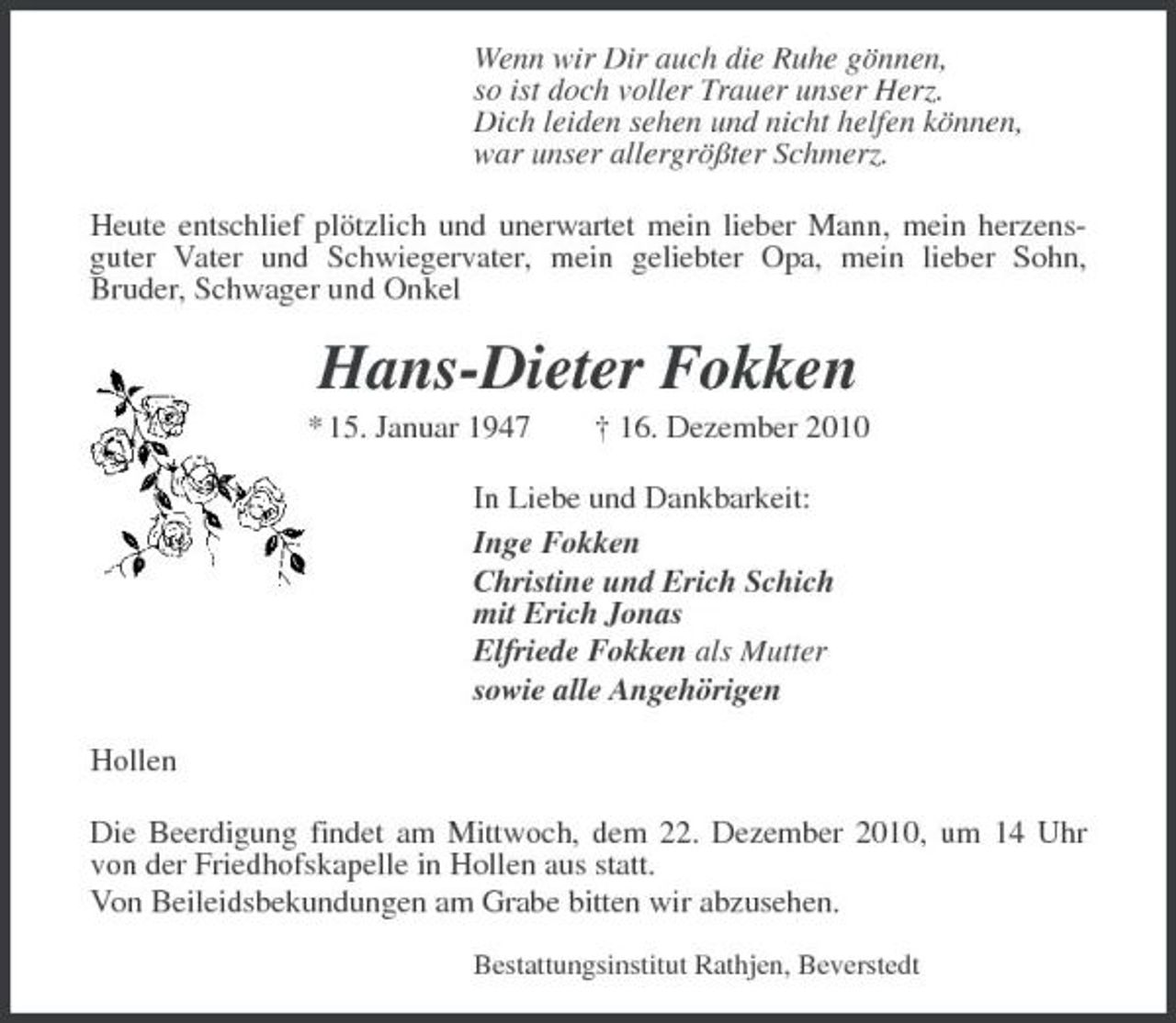 <p>Wenn wir Dir auch die Ruhe gönnen, so ist doch voller Trauer unser Herz. Dich leiden sehen und nicht helfen können, war unser allergrößter Schmerz. Heute entschlief plötzlich und unerwartet mein lieber Mann, mein herzensguter Vater und Schwiegervater, mein geliebter Opa, mein lieber Sohn, Bruder, Schwager und Onkel</p><p>Hans-Dieter Fokken<br />* 15. Januar 1947 † 16. Dezember 2010 In Liebe und Dankbarkeit: Inge Fokken Christine und Erich Schich mit Erich Jonas Elfriede Fokken als Mutter sowie alle Angehörigen Hollen Die Beerdigung findet am Mittwoch, dem 22. Dezember 2010, um 14 Uhr von der Friedhofskapelle in Hollen aus statt. Von Beileidsbekundungen am Grabe bitten wir abzusehen.<br />Bestattungsinstitut Rathjen, Beverstedt</p>