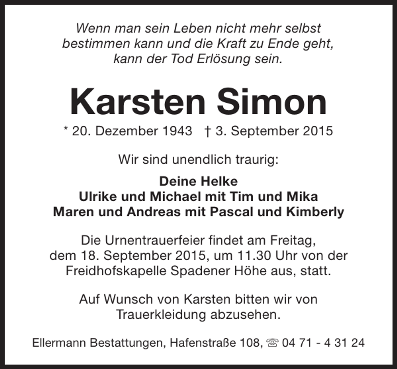 <p>Wenn man sein Leben nicht mehr selbst<br />bestimmen kann und die Kraft zu Ende geht,<br />kann der Tod Erlösung sein.</p><p>Karsten Simon</p><p>* 20. Dezember 1943 † 3. September 2015<br />Wir sind unendlich traurig:<br />Deine Helke<br />Ulrike und Michael mit Tim und Mika<br />Maren und Andreas mit Pascal und Kimberly<br />Die Urnentrauerfeier findet am Freitag,<br />dem 18. September 2015, um 11.30 Uhr von der<br />Freidhofskapelle Spadener Höhe aus, statt.<br />Auf Wunsch von Karsten bitten wir von<br />Trauerkleidung abzusehen.<br />Ellermann Bestattungen, Hafenstraße 108, s 04 71 - 4 31 24</p>