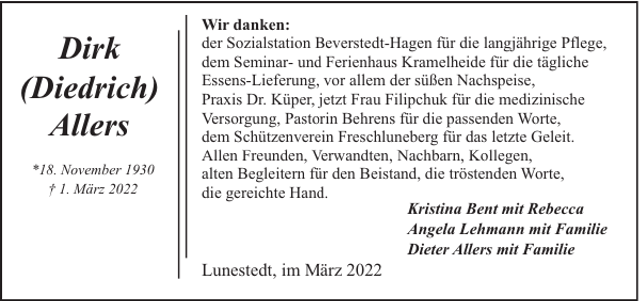 <p>Dirk<br />(Diedrich)<br />Allers<br />*18. November 1930<br />† 1. März 2022</p><p>Wir danken:<br />der Sozialstation Beverstedt-Hagen für die langjährige Pflege,<br />dem Seminar- und Ferienhaus Kramelheide für die tägliche<br />Essens-Lieferung, vor allem der süßen Nachspeise,<br />Praxis Dr. Küper, jetzt Frau Filipchuk für die medizinische<br />Versorgung, Pastorin Behrens für die passenden Worte,<br />dem Schützenverein Freschluneberg für das letzte Geleit.<br />Allen Freunden, Verwandten, Nachbarn, Kollegen,<br />alten Begleitern für den Beistand, die tröstenden Worte,<br />die gereichte Hand.<br />Kristina Bent mit Rebecca<br />Angela Lehmann mit Familie<br />Dieter Allers mit Familie</p><p>Lunestedt, im März 2022</p>
