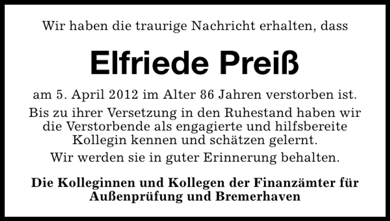 <p>Wir haben die traurige Nachricht erhalten, dass</p><p>Elfriede Preiß<br />am 5. April 2012 im Alter 86 Jahren verstorben ist.<br />Bis zu ihrer Versetzung in den Ruhestand haben wir<br />die Verstorbende als engagierte und hilfsbereite<br />Kollegin kennen und schätzen gelernt.<br />Wir werden sie in guter Erinnerung behalten.<br />Die Kolleginnen und Kollegen der Finanzämter für<br />Außenprüfung und Bremerhaven</p>