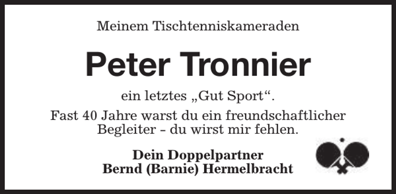 <p>Meinem Tischtenniskameraden</p><p>Peter Tronnier<br />ein letztes „Gut Sport“.<br />Fast 40 Jahre warst du ein freundschaftlicher<br />Begleiter - du wirst mir fehlen.<br />Dein Doppelpartner<br />Bernd (Barnie) Hermelbracht</p>