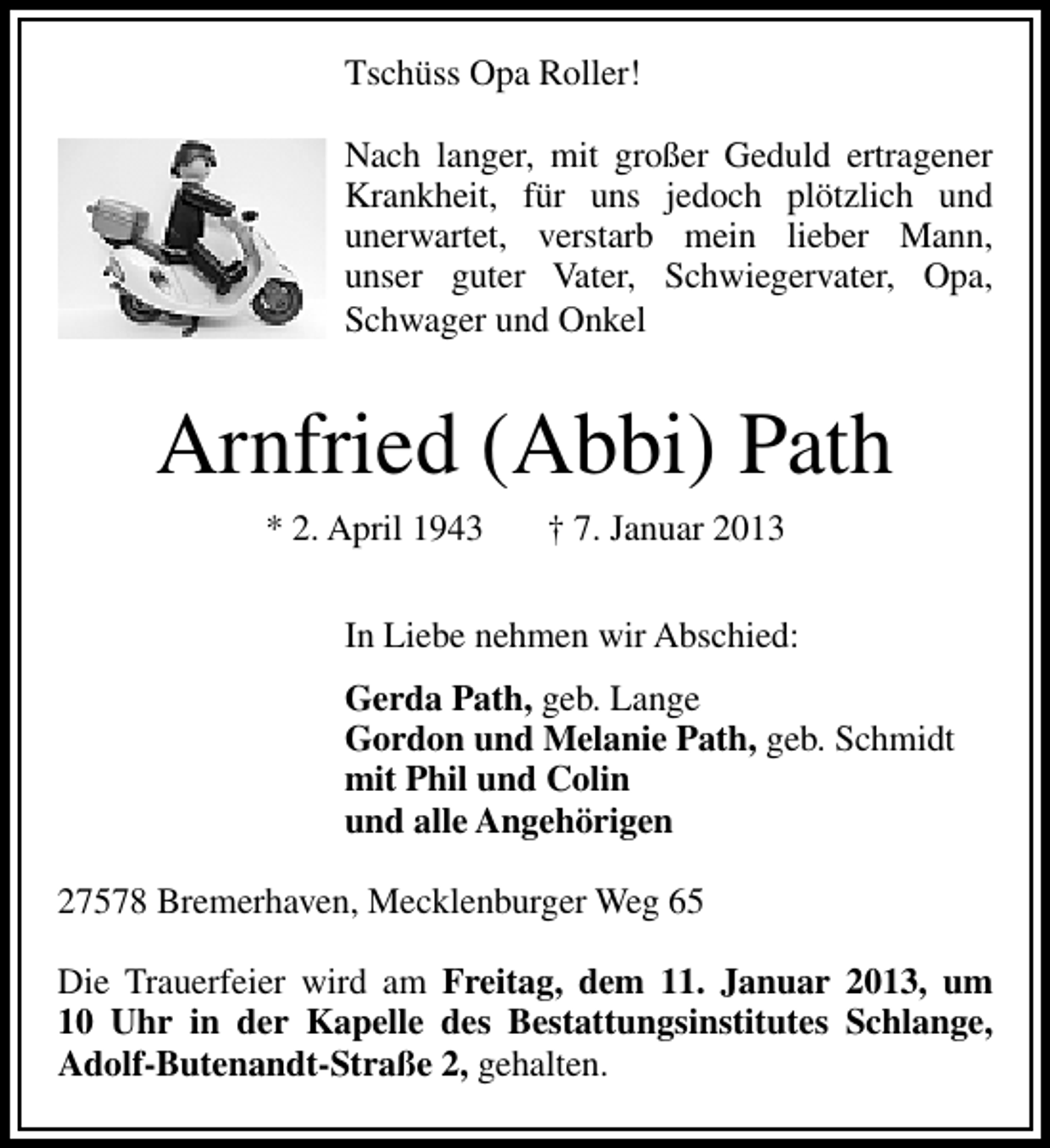 <p>Tschüss Opa Roller!<br />Nach langer, mit großer Geduld ertragener<br />Krankheit, für uns jedoch plötzlich und<br />unerwartet, verstarb mein lieber Mann,<br />unser guter Vater, Schwiegervater, Opa,<br />Schwager und Onkel</p><p>Arnfried (Abbi) Path<br />* 2. April 1943</p><p>† 7. Januar 2013</p><p>In Liebe nehmen wir Abschied:<br />Gerda Path, geb. Lange<br />Gordon und Melanie Path, geb. Schmidt<br />mit Phil und Colin<br />und alle Angehörigen<br />27578 Bremerhaven, Mecklenburger Weg 65<br />Die Trauerfeier wird am Freitag, dem 11. Januar 2013, um<br />10 Uhr in der Kapelle des Bestattungsinstitutes Schlange,<br />Adolf-Butenandt-Straße 2, gehalten.</p>