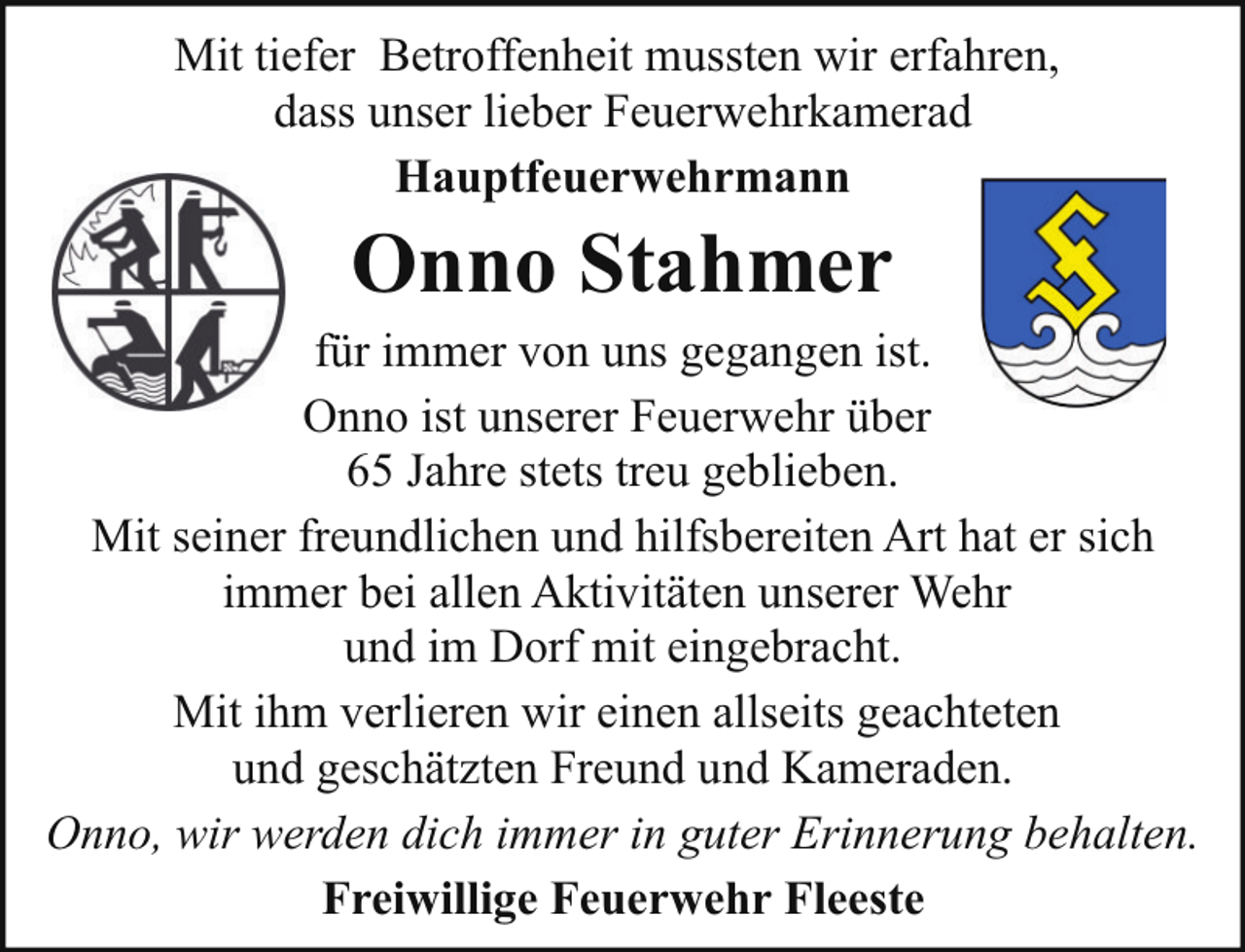 <p>Mit tiefer Betroffenheit mussten wir erfahren,<br />dass unser lieber Feuerwehrkamerad<br />Hauptfeuerwehrmann</p><p>Onno Stahmer</p><p>für immer von uns gegangen ist.<br />Onno ist unserer Feuerwehr über<br />65 Jahre stets treu geblieben.<br />Mit seiner freundlichen und hilfsbereiten Art hat er sich<br />immer bei allen Aktivitäten unserer Wehr<br />und im Dorf mit eingebracht.<br />Mit ihm verlieren wir einen allseits geachteten<br />und geschätzten Freund und Kameraden.<br />Onno, wir werden dich immer in guter Erinnerung behalten.<br />Freiwillige Feuerwehr Fleeste</p>