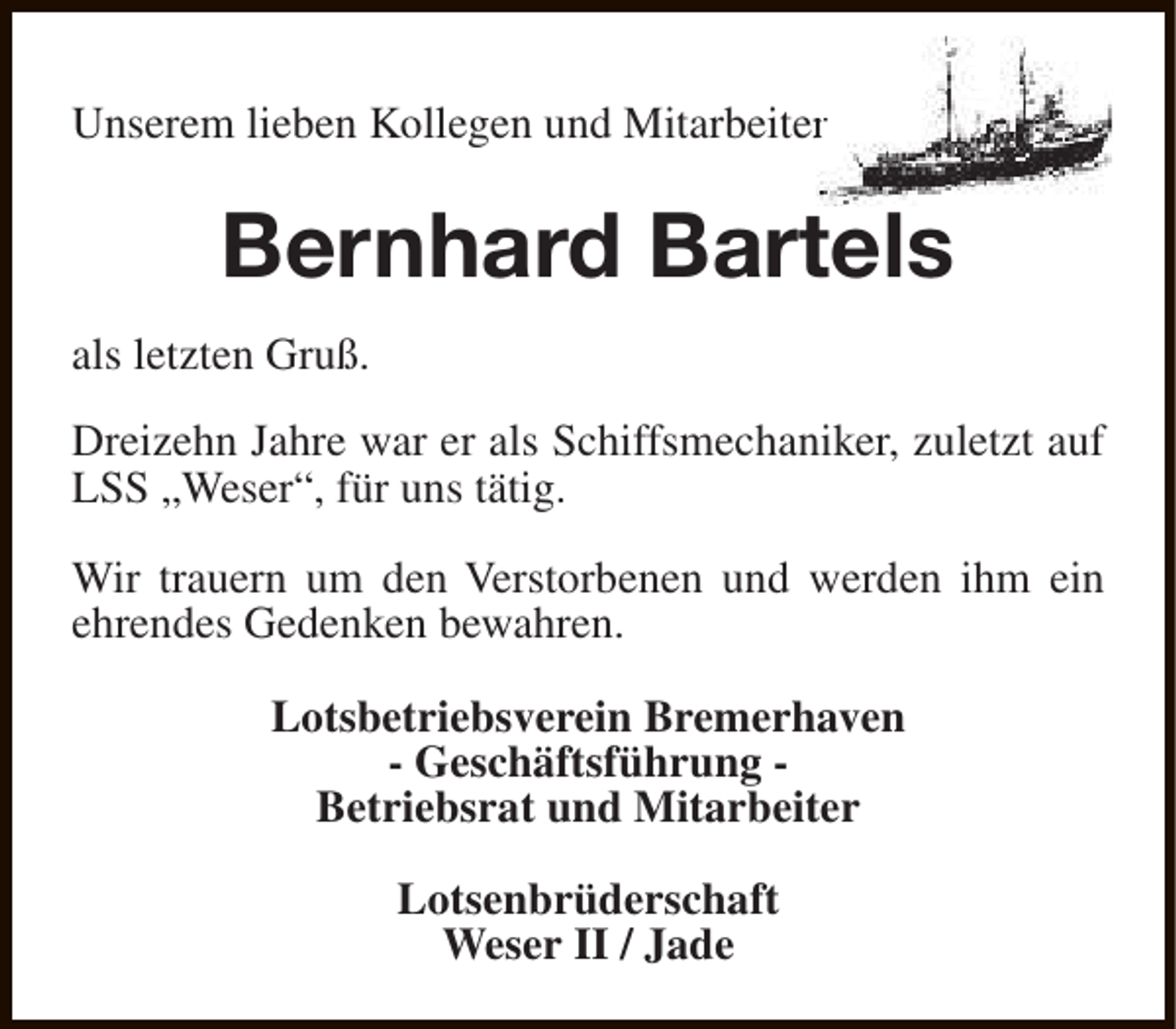 <p>Unserem lieben Kollegen und Mitarbeiter<br />r</p><p>Bernhard Bartels<br />als letzten Gruß.<br />Dreizehn Jahre war er als Schiffsmechaniker, zuletzt auf<br />LSS „Weser“, für uns tätig.<br />Wir trauern um den Verstorbenen und werden ihm ein<br />ehrendes Gedenken bewahren.<br />Lotsbetriebsverein Bremerhaven<br />- Geschäftsführung Betriebsrat und Mitarbeiter<br />Lotsenbrüderschaft<br />Weser II / Jade</p>