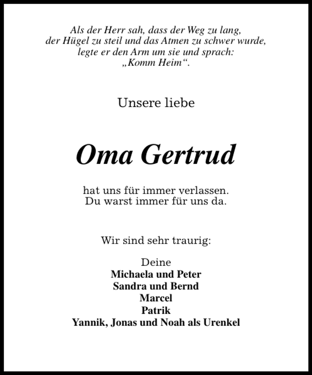 <p>Als der Herr sah, dass der Weg zu lang,<br />der Hügel zu steil und das Atmen zu schwer wurde,<br />legte er den Arm um sie und sprach:<br />„Komm Heim“.</p><p>Unsere liebe</p><p>Oma Gertrud<br />hat uns für immer verlassen.<br />Du warst immer für uns da.<br />Wir sind sehr traurig:<br />Deine<br />Michaela und Peter<br />Sandra und Bernd<br />Marcel<br />Patrik<br />Yannik, Jonas und Noah als Urenkel</p>