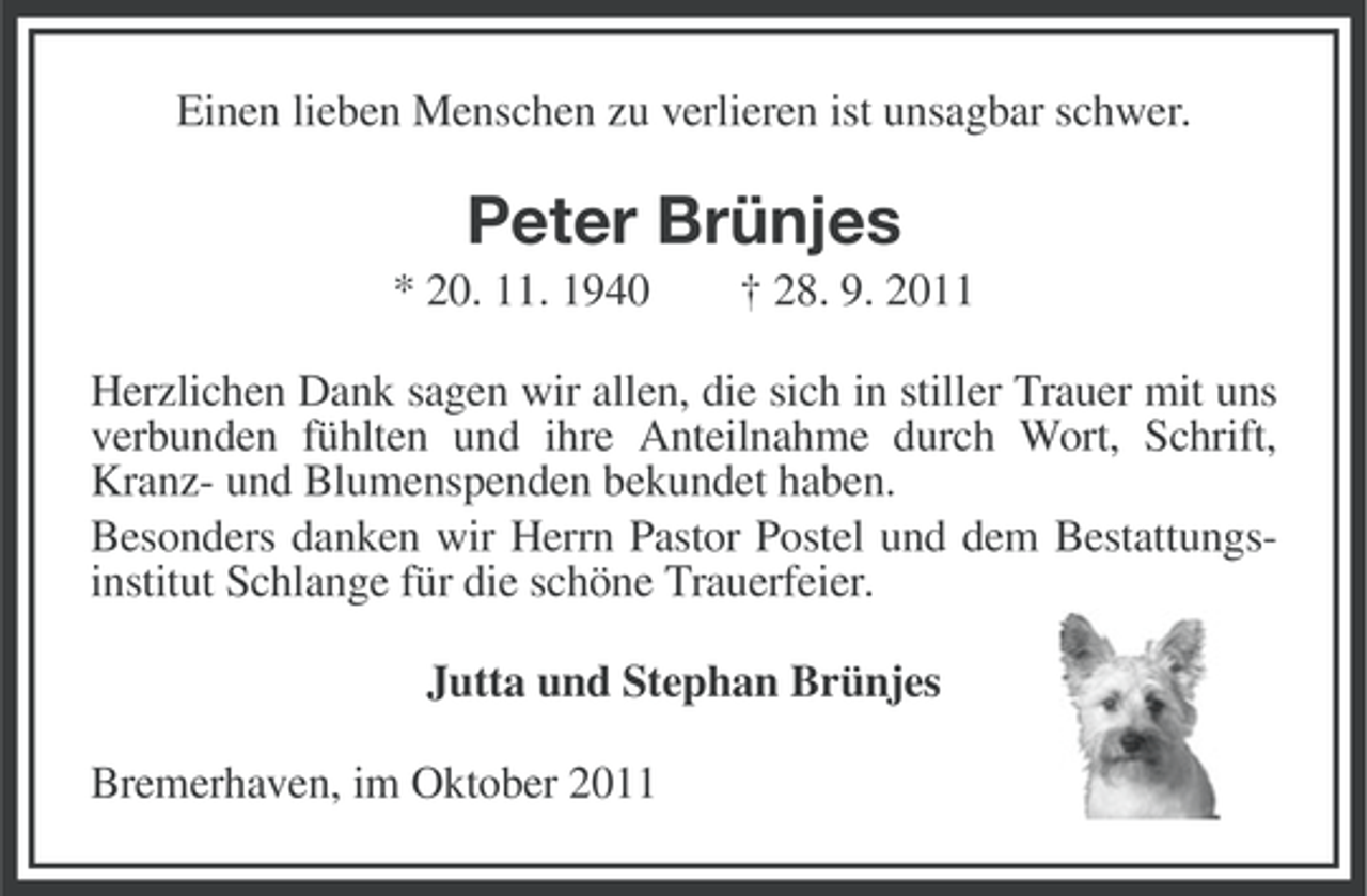 <p>Einen lieben Menschen zu verlieren ist unsagbar schwer.</p><p>Peter Brünjes<br />* 20. 11. 1940</p><p>† 28. 9. 2011</p><p>Herzlichen Dank sagen wir allen, die sich in stiller Trauer mit uns<br />verbunden fühlten und ihre Anteilnahme durch Wort, Schrift,<br />Kranz- und Blumenspenden bekundet haben.<br />Besonders danken wir Herrn Pastor Postel und dem Bestattungsinstitut Schlange für die schöne Trauerfeier.<br />Jutta und Stephan Brünjes<br />Bremerhaven, im Oktober 2011</p>