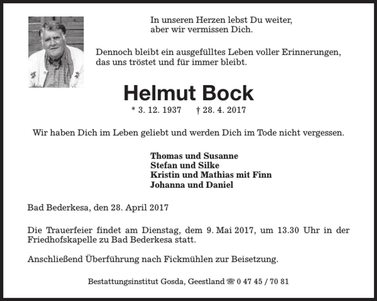 <p>In unseren Herzen lebst Du weiter,<br />aber wir vermissen Dich.<br />Dennoch bleibt ein ausgefülltes Leben voller Erinnerungen,<br />das uns tröstet und für immer bleibt.</p><p>Helmut Bock<br />* 3. 12. 1937</p><p>† 28. 4. 2017</p><p>Wir haben Dich im Leben geliebt und werden Dich im Tode nicht vergessen.<br />Thomas und Susanne<br />Stefan und Silke<br />Kristin und Mathias mit Finn<br />Johanna und Daniel<br />Bad Bederkesa, den 28. April 2017<br />Die Trauerfeier findet am Dienstag, dem 9. Mai 2017, um 13.30 Uhr in der<br />Friedhofskapelle zu Bad Bederkesa statt.<br />Anschließend Überführung nach Fickmühlen zur Beisetzung.<br />Bestattungsinstitut Gosda, Geestland s 0 47 45 / 70 81</p>