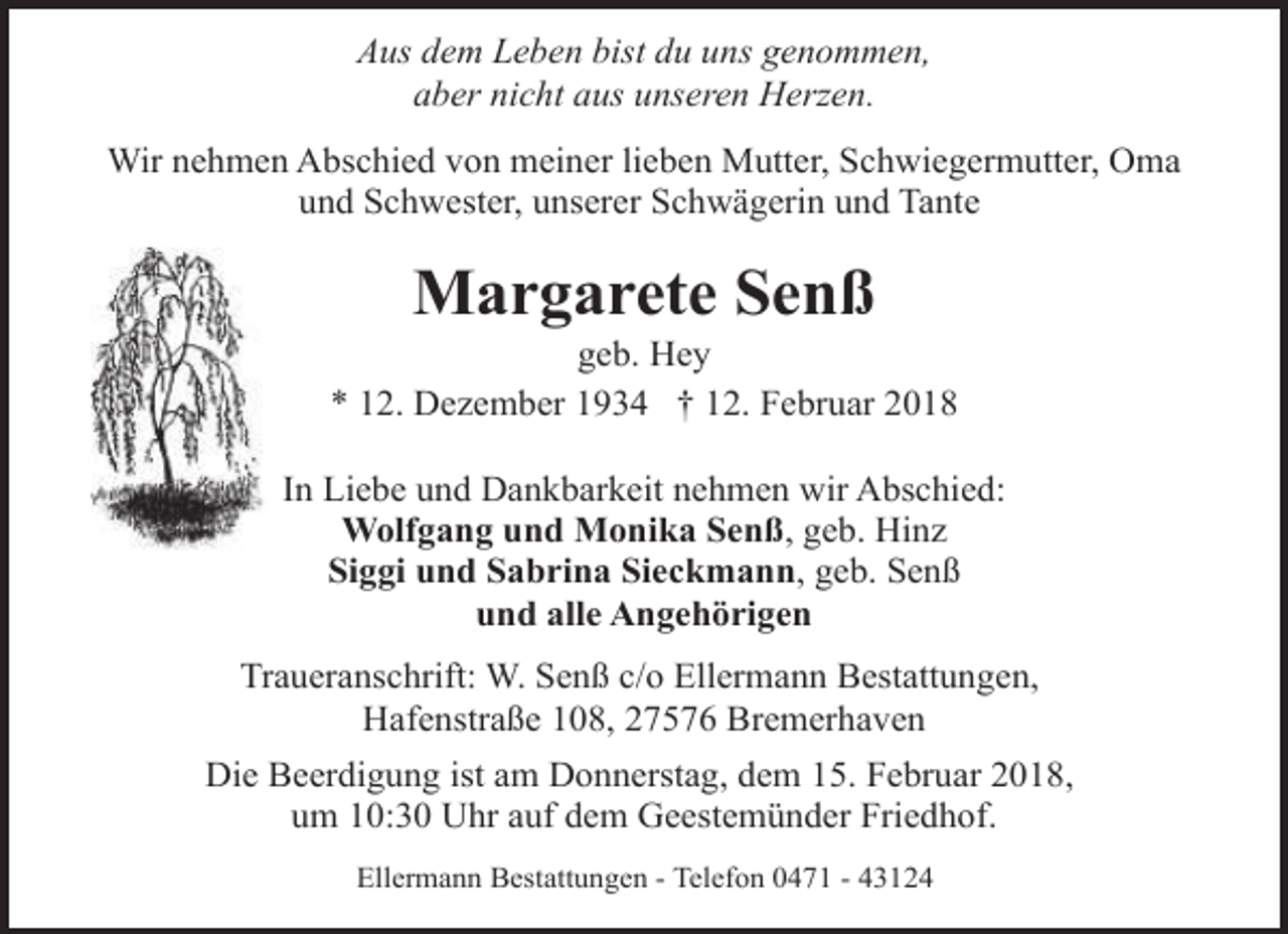 <p>Aus dem Leben bist du uns genommen,<br />aber nicht aus unseren Herzen.<br />Wir nehmen Abschied von meiner lieben Mutter, Schwiegermutter, Oma<br />und Schwester, unserer Schwägerin und Tante</p><p>Margarete Senß</p><p>geb. Hey<br />* 12. Dezember 1934 † 12. Februar 2018<br />In Liebe und Dankbarkeit nehmen wir Abschied:<br />Wolfgang und Monika Senß, geb. Hinz<br />Siggi und Sabrina Sieckmann, geb. Senß<br />und alle Angehörigen<br />Traueranschrift: W. Senß c/o Ellermann Bestattungen,<br />Hafenstraße 108, 27576 Bremerhaven<br />Die Beerdigung ist am Donnerstag, dem 15. Februar 2018,<br />um 10:30 Uhr auf dem Geestemünder Friedhof.<br />Ellermann Bestattungen - Telefon 0471 - 43124</p>
