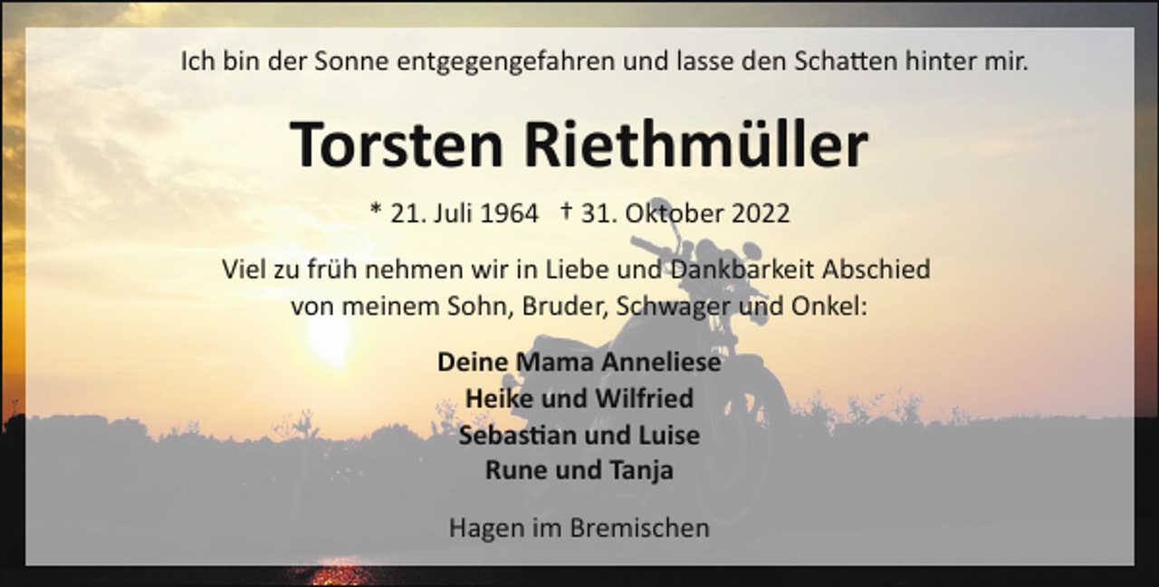 <p>Ich bin der Sonne entgegengefahren und lasse den Scha�en hinter mir.</p><p>Torsten Riethmüller<br />* 21. Juli 1964 † 31. Oktober 2022<br />Viel zu früh nehmen wir in Liebe und Dankbarkeit Abschied<br />von meinem Sohn, Bruder, Schwager und Onkel:<br />Deine Mama Anneliese<br />Heike und Wilfried<br />Sebas�an und Luise<br />Rune und Tanja<br />Hagen im Bremischen</p>
