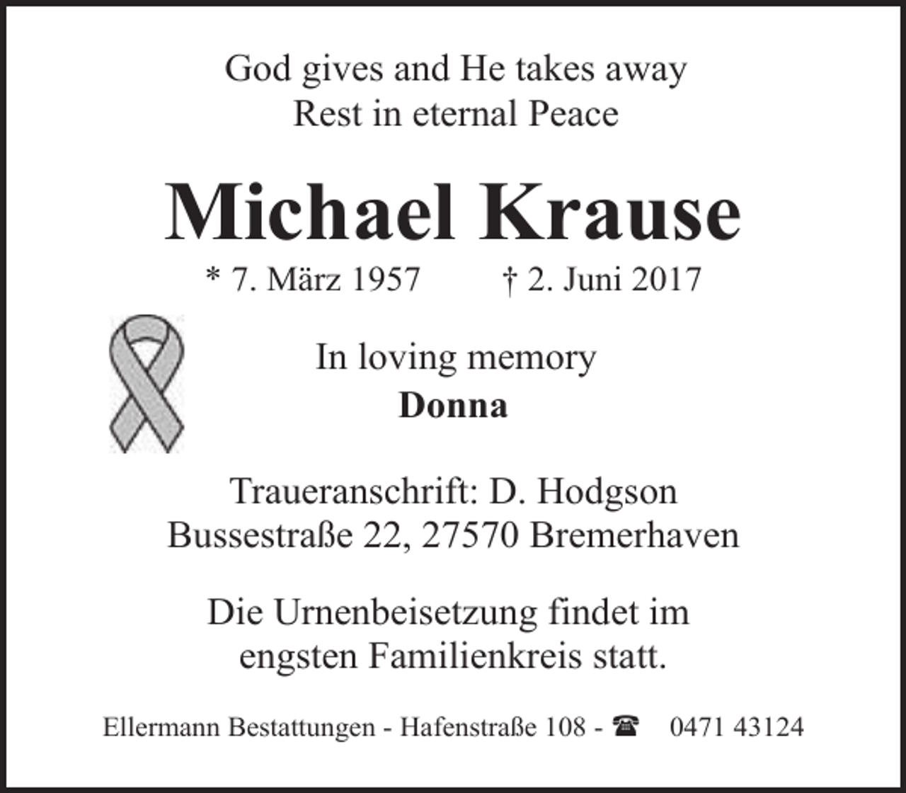 <p>God gives and He takes away<br />Rest in eternal Peace</p>
<p>Michael Krause<br />* 7. März 1957</p>
<p>† 2. Juni 2017</p>
<p>In loving memory<br />Donna<br />Traueranschrift: D. Hodgson<br />Bussestraße 22, 27570 Bremerhaven<br />Die Urnenbeisetzung findet im<br />engsten Familienkreis statt.<br />Ellermann Bestattungen - Hafenstraße 108 - (</p>
<p>0471 43124</p>
