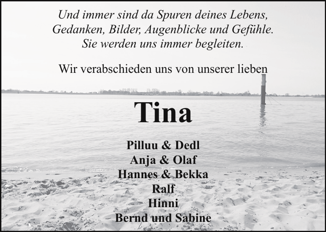 <p>Und immer sind da Spuren deines Lebens,<br />Gedanken, Bilder, Augenblicke und Gefühle.<br />Sie werden uns immer begleiten.<br />Wir verabschieden uns von unserer lieben</p>
<p>Tina<br />Pilluu &amp; Dedl<br />Anja &amp; Olaf<br />Hannes &amp; Bekka<br />Ralf<br />Hinni<br />Bernd und Sabine</p>