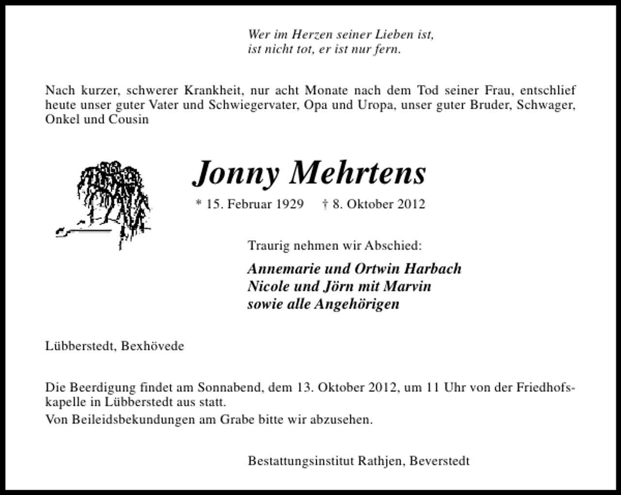 <p>Wer im Herzen seiner Lieben ist,<br />ist nicht tot, er ist nur fern.<br />Nach kurzer, schwerer Krankheit, nur acht Monate nach dem Tod seiner Frau, entschlief<br />heute unser guter Vater und Schwiegervater, Opa und Uropa, unser guter Bruder, Schwager,<br />Onkel und Cousin</p><p>Jonny Mehrtens<br />* 15. Februar 1929</p><p>† 8. Oktober 2012</p><p>Traurig nehmen wir Abschied:</p><p>Annemarie und Ortwin Harbach<br />Nicole und Jörn mit Marvin<br />sowie alle Angehörigen<br />Lübberstedt, Bexhövede<br />Die Beerdigung findet am Sonnabend, dem 13. Oktober 2012, um 11 Uhr von der Friedhofskapelle in Lübberstedt aus statt.<br />Von Beileidsbekundungen am Grabe bitte wir abzusehen.<br />Bestattungsinstitut Rathjen, Beverstedt</p>