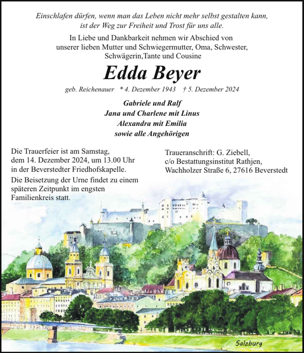 <p>Einschlafen dürfen, wenn man das Leben nicht mehr selbst gestalten kann,<br />ist der Weg zur Freiheit und Trost für uns alle.<br />In Liebe und Dankbarkeit nehmen wir Abschied von<br />unserer lieben Mutter und Schwiegermutter, Oma, Schwester,<br />Schwägerin,Tante und Cousine</p><p>Edda Beyer</p><p>geb. Reichenauer * 4. Dezember 1943</p><p>† 5. Dezember 2024</p><p>Gabriele und Ralf<br />Jana und Charlene mit Linus<br />Alexandra mit Emilia<br />sowie alle Angehörigen<br />Die Trauerfeier ist am Samstag,<br />dem 14. Dezember 2024, um 13.00 Uhr<br />in der Beverstedter Friedhofskapelle.<br />Die Beisetzung der Urne findet zu einem<br />späteren Zeitpunkt im engsten<br />Familienkreis statt.</p><p>Traueranschrift: G. Ziebell,<br />c/o Bestattungsinstitut Rathjen,<br />Wachholzer Straße 6, 27616 Beverstedt</p><p>Salzburg</p>