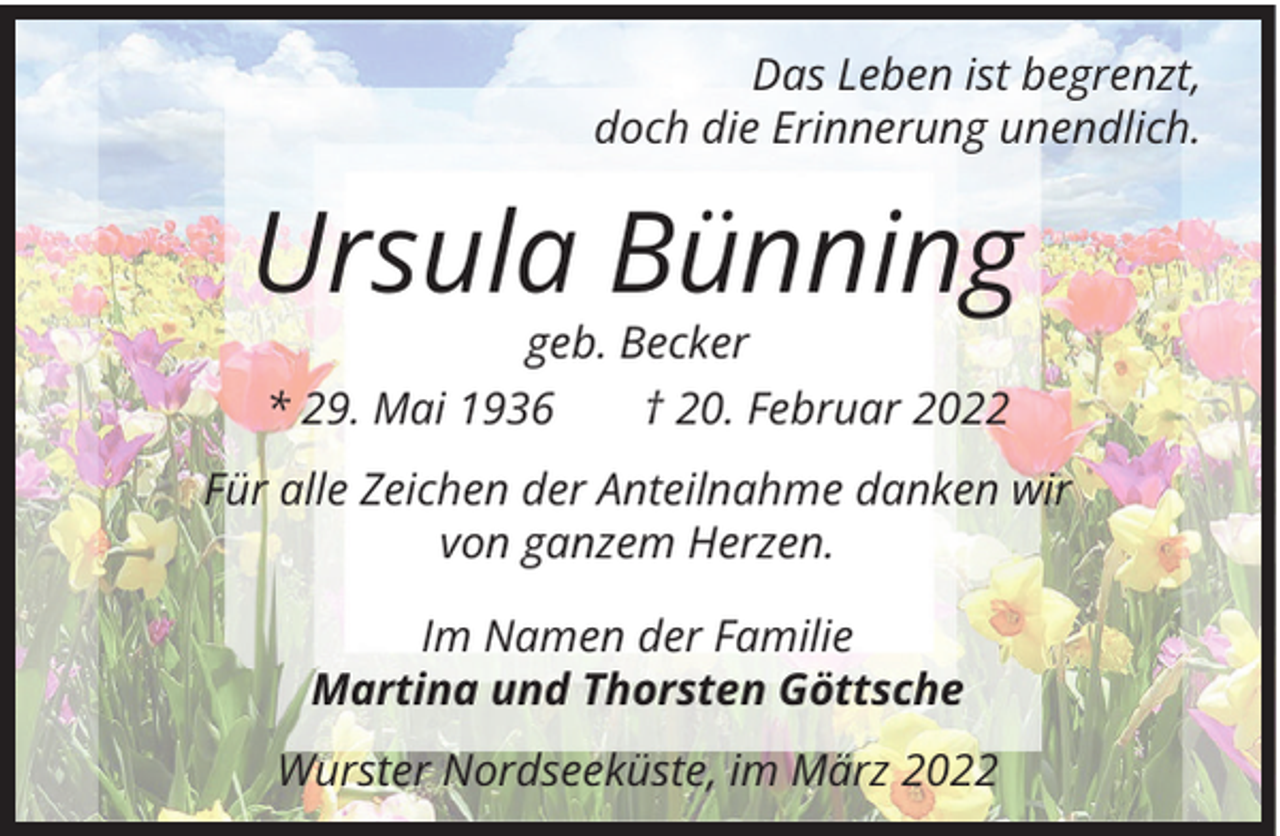 <p>Das Leben ist begrenzt,<br />doch die Erinnerung unendlich.</p><p>Ursula Bünning<br />geb. Becker<br />* 29. Mai 1936 † 20. Februar 2022<br />Für alle Zeichen der Anteilnahme danken wir<br />von ganzem Herzen.<br />Im Namen der Familie<br />Martina und Thorsten Göttsche<br />Wurster Nordseeküste, im März 2022</p>
