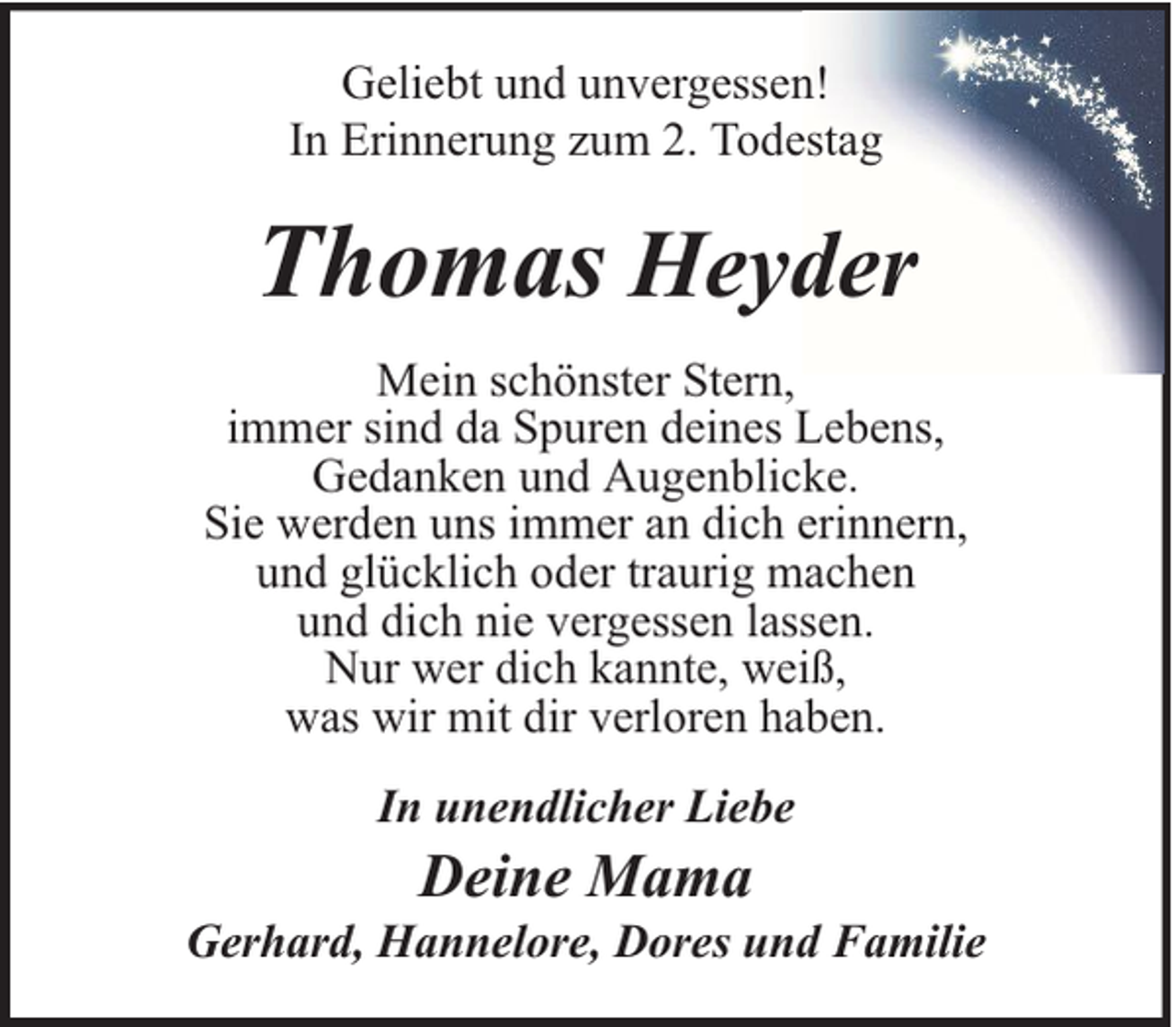 <p>Geliebt und unvergessen!<br />In Erinnerung zum 2. Todestag</p><p>Thomas Heyder<br />Mein schönster Stern,<br />immer sind da Spuren deines Lebens,<br />Gedanken und Augenblicke.<br />Sie werden uns immer an dich erinnern,<br />und glücklich oder traurig machen<br />und dich nie vergessen lassen.<br />Nur wer dich kannte, weiß,<br />was wir mit dir verloren haben.<br />In unendlicher Liebe</p><p>Deine Mama</p><p>Gerhard, Hannelore, Dores und Familie</p>