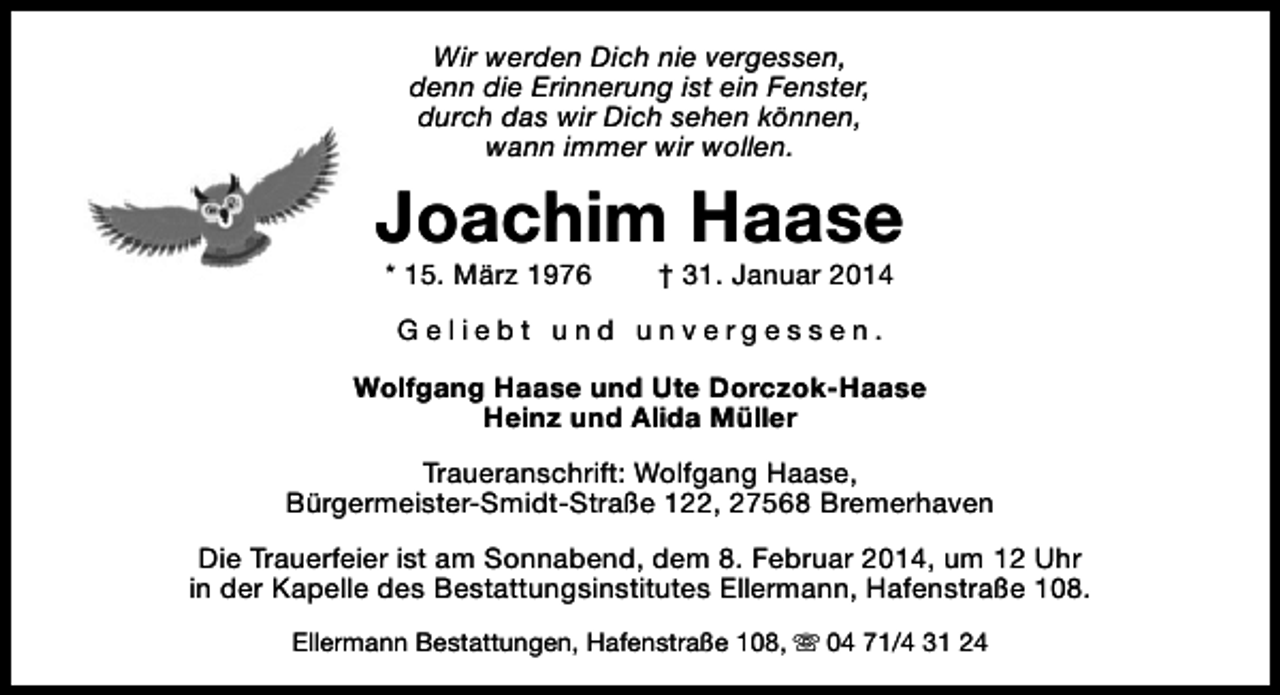 <p>Wir werden Dich nie vergessen,<br />denn die Erinnerung ist ein Fenster,<br />durch das wir Dich sehen können,<br />wann immer wir wollen.</p><p>Joachim Haase<br />* 15. März 1976</p><p>† 31. Januar 2014</p><p>Geliebt und unvergessen.<br />Wolfgang Haase und Ute Dorczok-Haase<br />Heinz und Alida Müller<br />Traueranschrift: Wolfgang Haase,<br />Bürgermeister-Smidt-Straße 122, 27568 Bremerhaven<br />Die Trauerfeier ist am Sonnabend, dem 8. Februar 2014, um 12 Uhr<br />in der Kapelle des Bestattungsinstitutes Ellermann, Hafenstraße 108.<br />Ellermann Bestattungen, Hafenstraße 108, s 04 71/4 31 24</p>