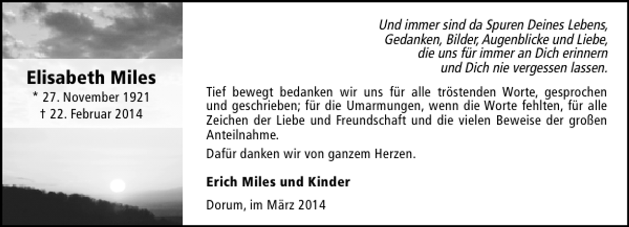 <p>Elisabeth Miles<br />* 27. November 1921<br />† 22. Februar 2014</p><p>Und immer sind da Spuren Deines Lebens,<br />Gedanken, Bilder, Augenblicke und Liebe,<br />die uns für immer an Dich erinnern<br />und Dich nie vergessen lassen.<br />Tief bewegt bedanken wir uns für alle tröstenden Worte, gesprochen<br />und geschrieben; für die Umarmungen, wenn die Worte fehlten, für alle<br />Zeichen der Liebe und Freundschaft und die vielen Beweise der großen<br />Anteilnahme.<br />Dafür danken wir von ganzem Herzen.<br />Erich Miles und Kinder<br />Dorum, im März 2014</p>