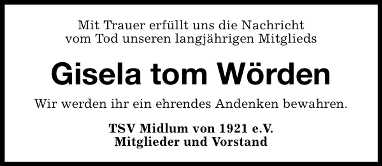 <p>Mit Trauer erfüllt uns die Nachricht<br />vom Tod unseren langjährigen Mitglieds</p><p>Gisela tom Wörden<br />Wir werden ihr ein ehrendes Andenken bewahren.<br />TSV Midlum von 1921 e.V.<br />Mitglieder und Vorstand</p>