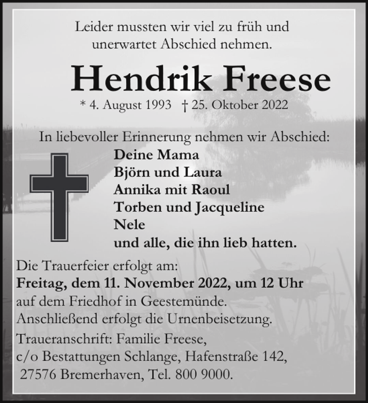 <p>Leider mussten wir viel zu früh und<br />unerwartet Abschied nehmen.</p><p>Hendrik Freese<br />* 4. August 1993 † 25. Oktober 2022</p><p>In liebevoller Erinnerung nehmen wir Abschied:<br />Deine Mama<br />Björn und Laura<br />Annika mit Raoul<br />Torben und Jacqueline<br />Nele<br />und alle, die ihn lieb hatten.<br />Die Trauerfeier erfolgt am:<br />Freitag, dem 11. November 2022, um 12 Uhr<br />auf dem Friedhof in Geestemünde.<br />Anschließend erfolgt die Urnenbeisetzung.<br />Traueranschrift: Familie Freese,<br />c/o Bestattungen Schlange, Hafenstraße 142,<br />27576 Bremerhaven, Tel. 800 9000.</p>
