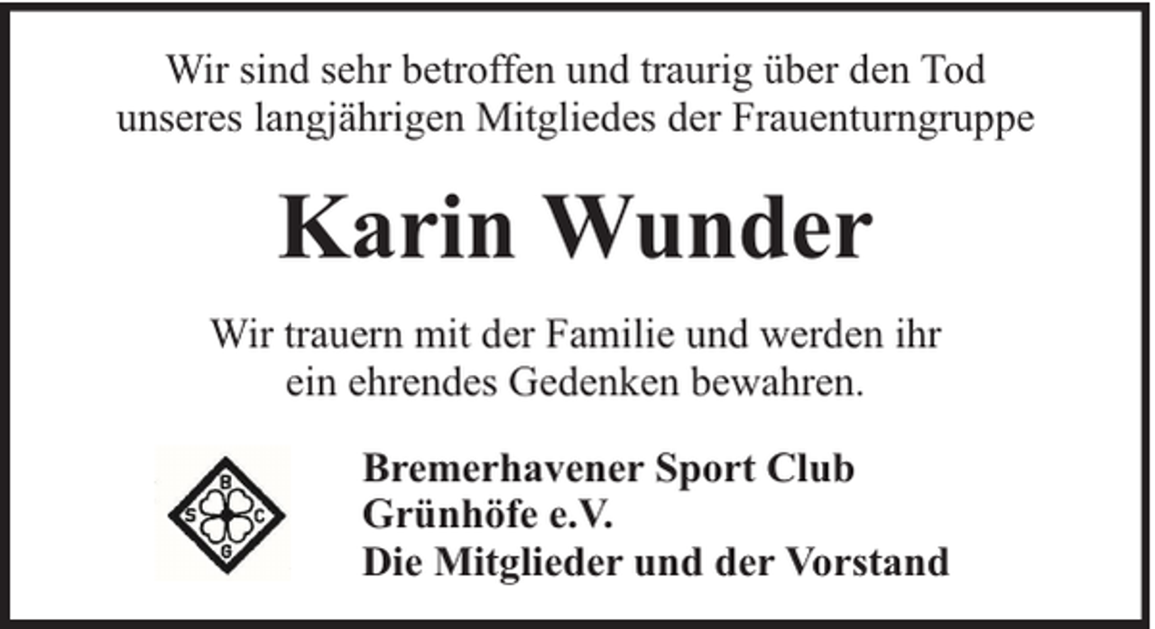 <p>Wir sind sehr betroffen und traurig über den Tod<br />unseres langjährigen Mitgliedes der Frauenturngruppe</p><p>Karin Wunder<br />Wir trauern mit der Familie und werden ihr<br />ein ehrendes Gedenken bewahren.<br />Bremerhavener Sport Club<br />Grünhöfe e.V.<br />Die Mitglieder und der Vorstand</p>