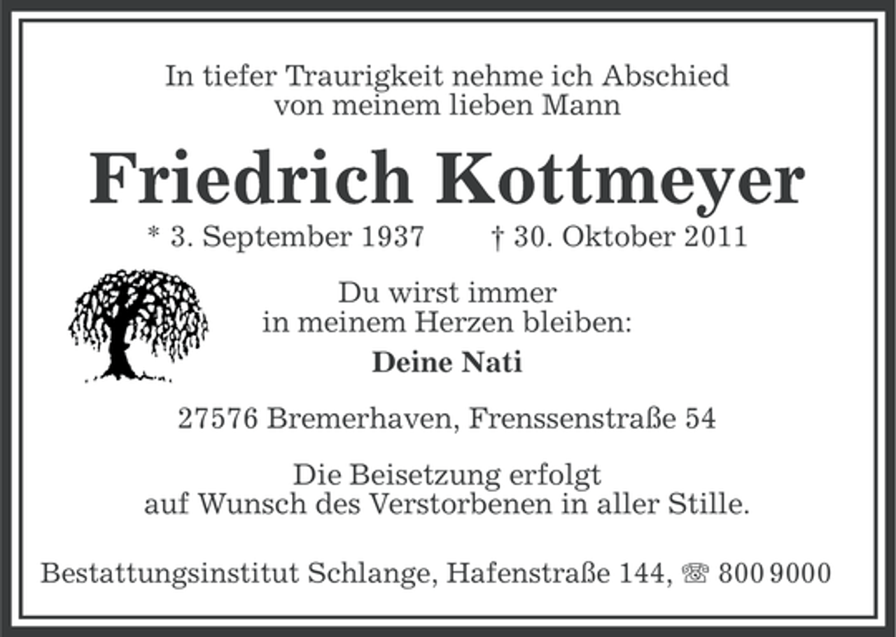 <p>In tiefer Traurigkeit nehme ich Abschied<br />von meinem lieben Mann</p><p>Friedrich Kottmeyer<br />* 3. September 1937</p><p>† 30. Oktober 2011</p><p>Du wirst immer<br />in meinem Herzen bleiben:<br />Deine Nati<br />27576 Bremerhaven, Frenssenstraße 54<br />Die Beisetzung erfolgt<br />auf Wunsch des Verstorbenen in aller Stille.<br />Bestattungsinstitut Schlange, Hafenstraße 144, 800 9000</p>