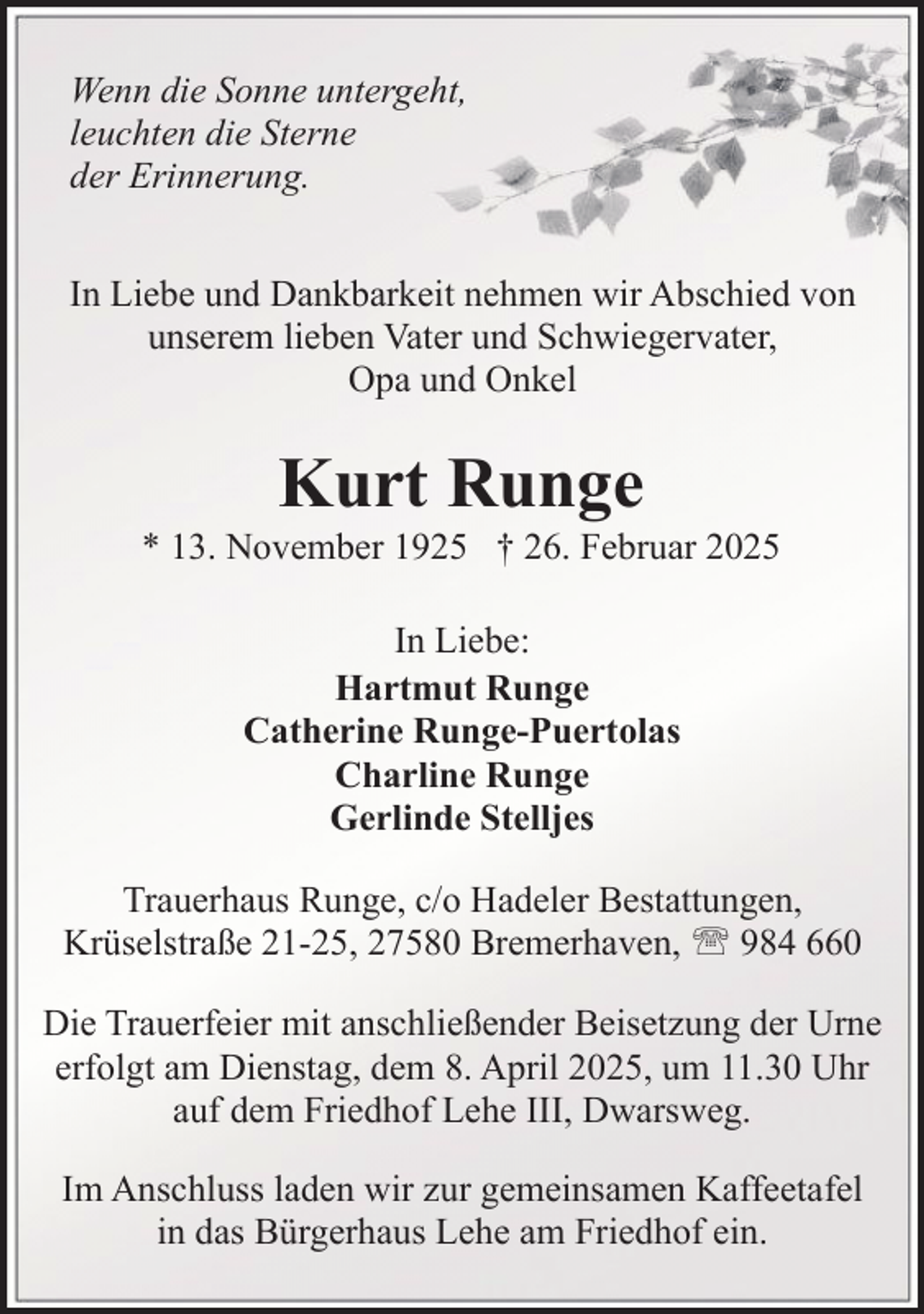 <p>Wenn die Sonne untergeht,<br />leuchten die Sterne<br />der Erinnerung.<br />In Liebe und Dankbarkeit nehmen wir Abschied von<br />unserem lieben Vater und Schwiegervater,<br />Opa und Onkel</p><p>Kurt Runge</p><p>* 13. November 1925 † 26. Februar 2025<br />In Liebe:<br />Hartmut Runge<br />Catherine Runge-Puertolas<br />Charline Runge<br />Gerlinde Stelljes<br />Trauerhaus Runge, c/o Hadeler Bestattungen,<br />Krüselstraße 21-25, 27580 Bremerhaven, ' 984 660<br />Die Trauerfeier mit anschließender Beisetzung der Urne<br />erfolgt am Dienstag, dem 8. April 2025, um 11.30 Uhr<br />auf dem Friedhof Lehe III, Dwarsweg.<br />Im Anschluss laden wir zur gemeinsamen Kaffeetafel<br />in das Bürgerhaus Lehe am Friedhof ein.</p>