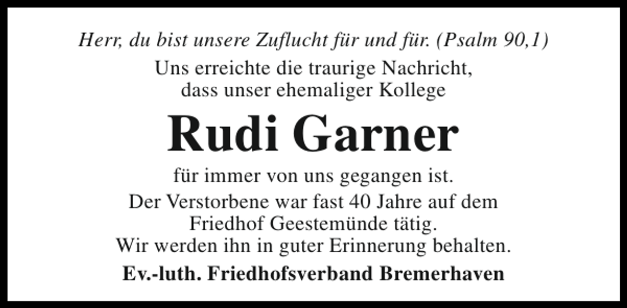 <p>Herr, du bist unsere Zuflucht für und für. (Psalm 90,1)<br />Uns erreichte die traurige Nachricht,<br />dass unser ehemaliger Kollege</p><p>Rudi Garner</p><p>für immer von uns gegangen ist.<br />Der Verstorbene war fast 40 Jahre auf dem<br />Friedhof Geestemünde tätig.<br />Wir werden ihn in guter Erinnerung behalten.<br />Ev.-luth. Friedhofsverband Bremerhaven</p>