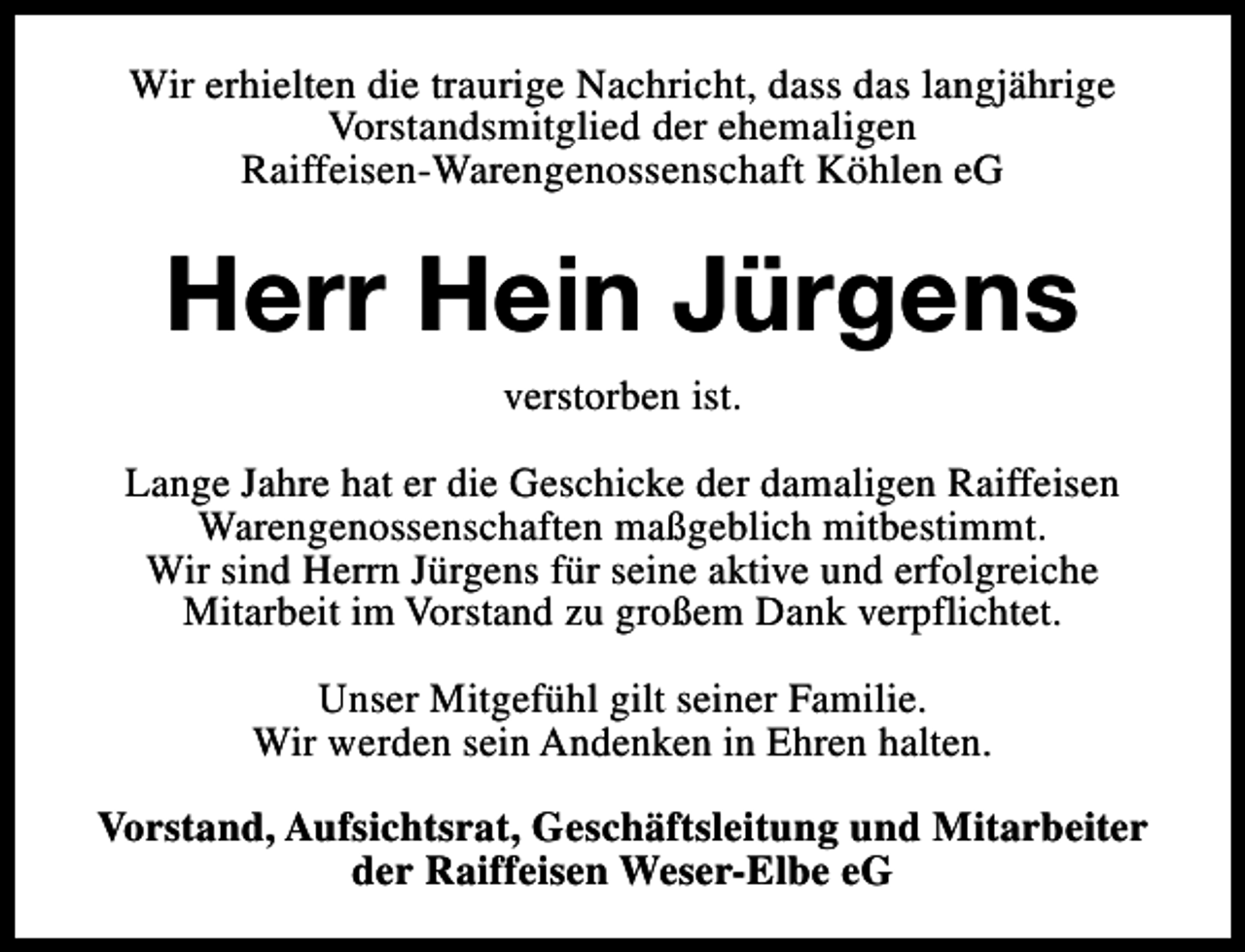 <p>Wir erhielten die traurige Nachricht, dass das langjährige<br />Vorstandsmitglied der ehemaligen<br />Raiffeisen-Warengenossenschaft Köhlen eG</p><p>Herr Hein Jürgens<br />verstorben ist.<br />Lange Jahre hat er die Geschicke der damaligen Raiffeisen<br />Warengenossenschaften maßgeblich mitbestimmt.<br />Wir sind Herrn Jürgens für seine aktive und erfolgreiche<br />Mitarbeit im Vorstand zu großem Dank verpflichtet.<br />Unser Mitgefühl gilt seiner Familie.<br />Wir werden sein Andenken in Ehren halten.<br />Vorstand, Aufsichtsrat, Geschäftsleitung und Mitarbeiter<br />der Raiffeisen Weser-Elbe eG</p>