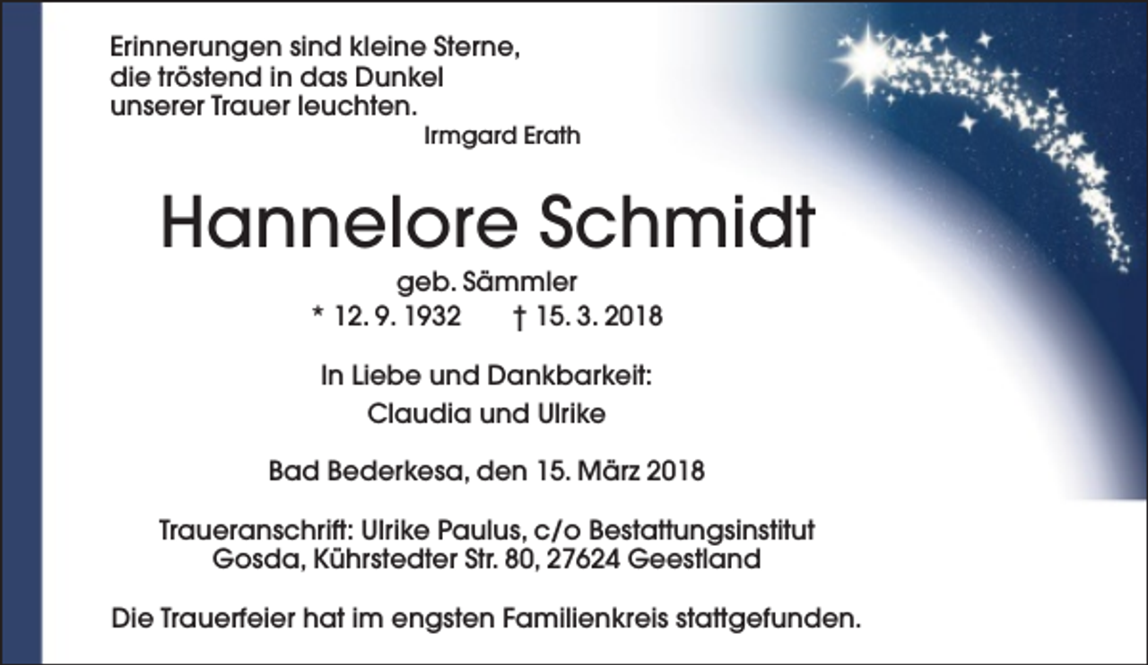 <p>Erinnerungen sind kleine Sterne,<br />die tröstend in das Dunkel<br />unserer Trauer leuchten.</p><p>Irmgard Erath</p><p>Hannelore Schmidt<br />geb. Sämmler<br />* 12. 9. 1932<br />† 15. 3. 2018<br />In Liebe und Dankbarkeit:<br />Claudia und Ulrike<br />Bad Bederkesa, den 15. März 2018<br />Traueranschrift: Ulrike Paulus, c/o Bestattungsinstitut<br />Gosda, Kührstedter Str. 80, 27624 Geestland<br />Die Trauerfeier hat im engsten Familienkreis stattgefunden.</p>