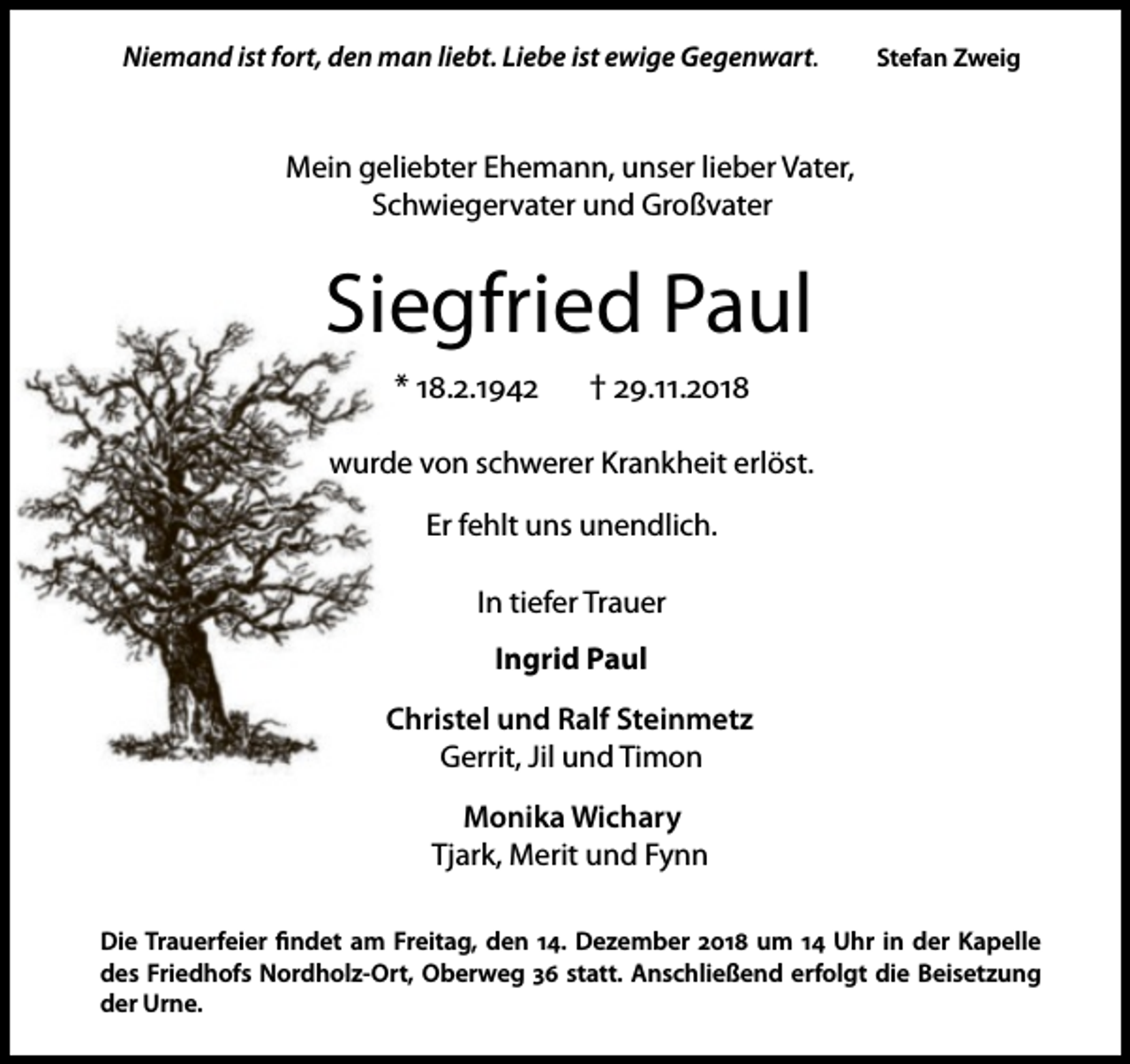 <p>Niemand ist fort, den man liebt. Liebe ist ewige Gegenwart.</p><p>Stefan Zweig</p><p>Mein geliebter Ehemann, unser lieber Vater,<br />Schwiegervater und Großvater</p><p>Siegfried Paul<br />* 18.2.1942</p><p>† 29.11.2018</p><p>wurde von schwerer Krankheit erlöst.<br />Er fehlt uns unendlich.<br />In tiefer Trauer<br />Ingrid Paul<br />Christel und Ralf Steinmetz<br />Gerrit, Jil und Timon<br />Monika Wichary<br />Tjark, Merit und Fynn<br />Die Trauerfeier ﬁndet am Freitag, den 14. Dezember 2018 um 14 Uhr in der Kapelle<br />des Friedhofs Nordholz-Ort, Oberweg 36 statt. Anschließend erfolgt die Beisetzung<br />der Urne.</p>