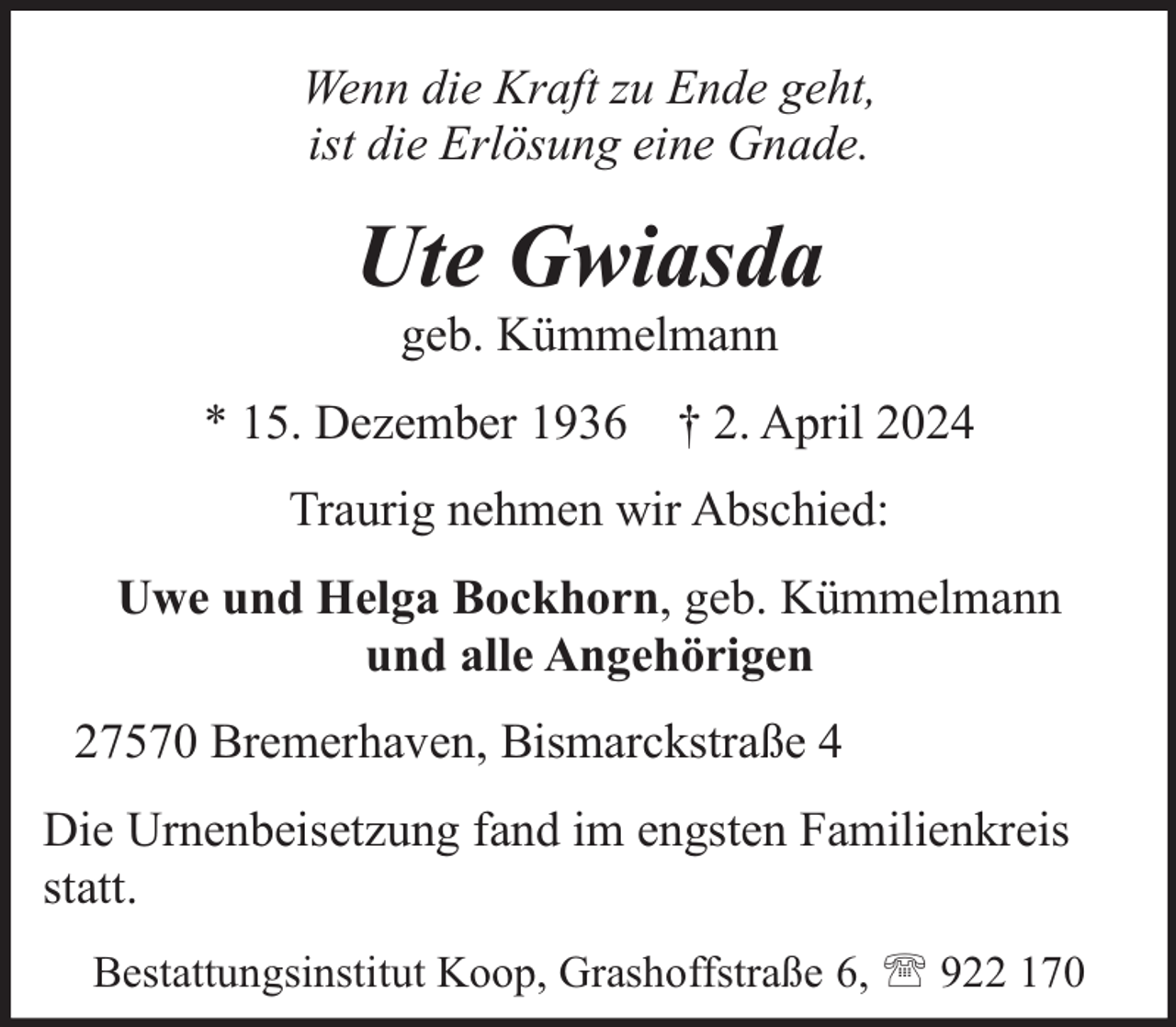 <p>Wenn die Kraft zu Ende geht,<br />ist die Erlösung eine Gnade.</p><p>Ute Gwiasda<br />geb. Kümmelmann</p><p>* 15. Dezember 1936 † 2. April 2024<br />Traurig nehmen wir Abschied:<br />Uwe und Helga Bockhorn, geb. Kümmelmann<br />und alle Angehörigen<br />27570 Bremerhaven, Bismarckstraße 4<br />Die Urnenbeisetzung fand im engsten Familienkreis<br />statt.<br />Bestattungsinstitut Koop, Grashoffstraße 6,  922 170</p>
