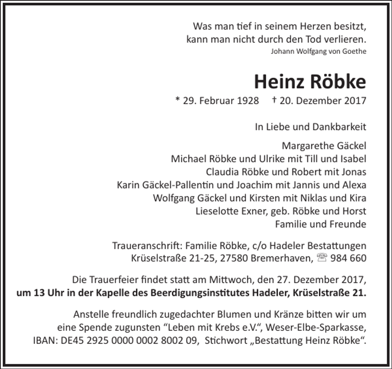 <p>Was man tief in seinem Herzen besitzt,<br />kann man nicht durch den Tod verlieren.<br />Johann Wolfgang von Goethe</p><p>Heinz Röbke</p><p>* 29. Februar 1928</p><p>† 20. Dezember 2017</p><p>In Liebe und Dankbarkeit<br />Margarethe Gäckel<br />Michael Röbke und Ulrike mit Till und Isabel<br />Claudia Röbke und Robert mit Jonas<br />Karin Gäckel-Pallentin und Joachim mit Jannis und Alexa<br />Wolfgang Gäckel und Kirsten mit Niklas und Kira<br />Lieselotte Exner, geb. Röbke und Horst<br />Familie und Freunde<br />Traueranschrift: Familie Röbke, c/o Hadeler Bestattungen<br />Krüselstraße 21-25, 27580 Bremerhaven,  984 660<br />Die Trauerfeier findet statt am Mittwoch, den 27. Dezember 2017,<br />um 13 Uhr in der Kapelle des Beerdigungsinstitutes Hadeler, Krüselstraße 21.<br />Anstelle freundlich zugedachter Blumen und Kränze bitten wir um<br />eine Spende zugunsten “Leben mit Krebs e.V.“, Weser-Elbe-Sparkasse,<br />IBAN: DE45 2925 02 8002 09, Stichwort „Bestattung Heinz Röbke“.</p>