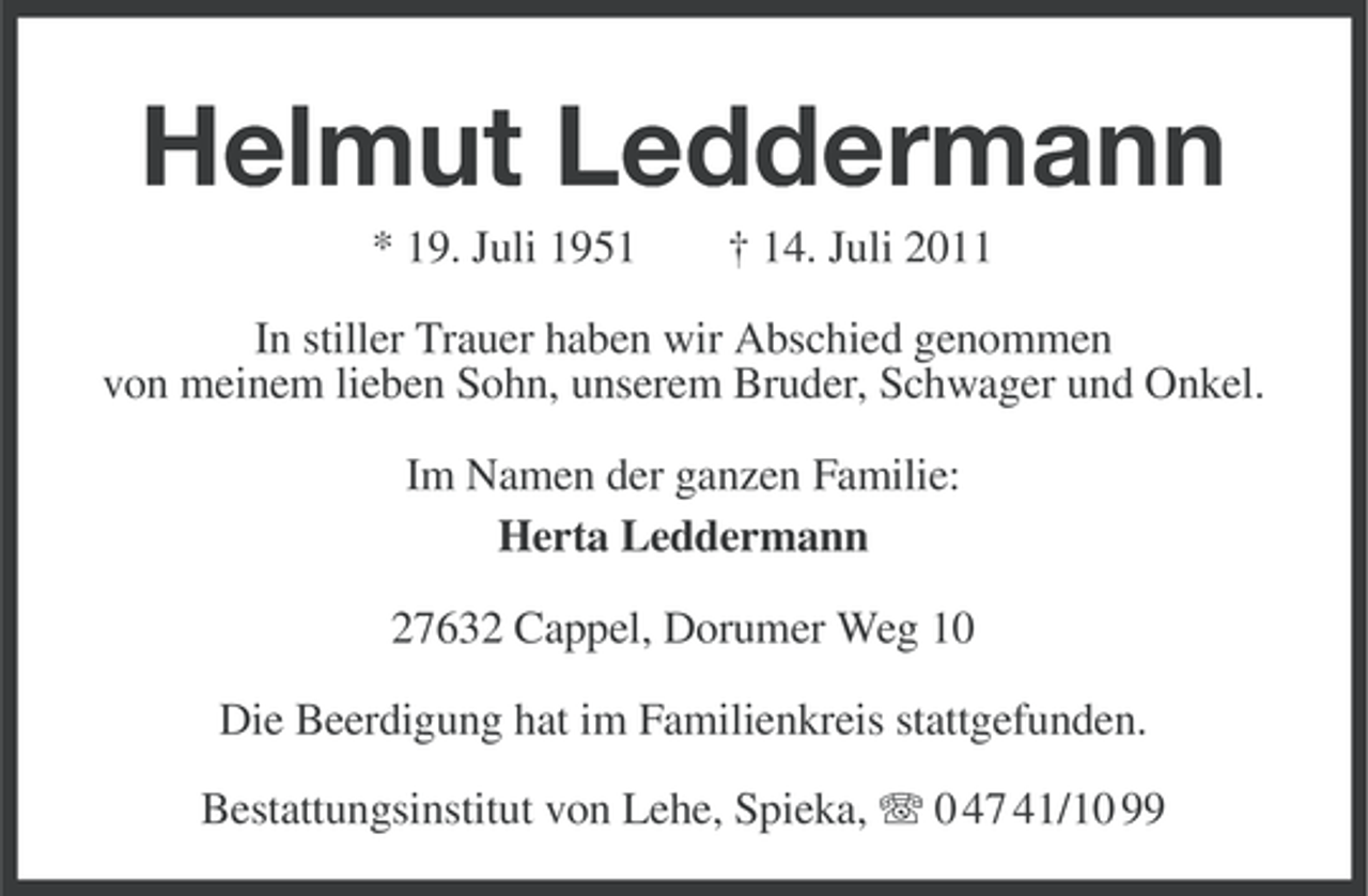 <p>Helmut Leddermann<br />* 19. Juli 1951</p>
<p>† 14. Juli 2011</p>
<p>In stiller Trauer haben wir Abschied genommen<br />von meinem lieben Sohn, unserem Bruder, Schwager und Onkel.<br />Im Namen der ganzen Familie:<br />Herta Leddermann<br />27632 Cappel, Dorumer Weg 10<br />Die Beerdigung hat im Familienkreis stattgefunden.<br />Bestattungsinstitut von Lehe, Spieka, 0 47 41/10 99</p>
