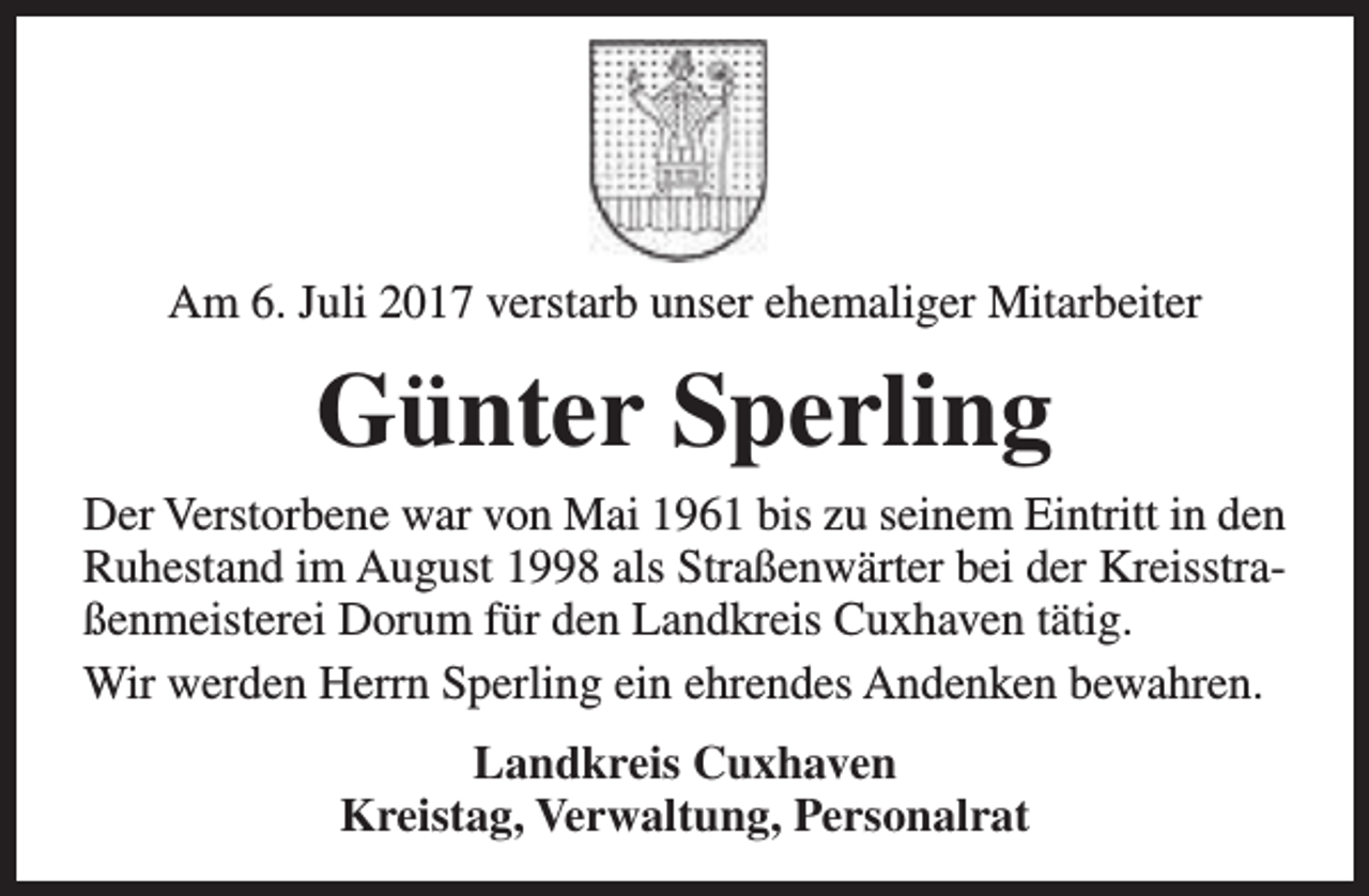 <p>Am 6. Juli 2017 verstarb unser ehemaliger Mitarbeiter</p><p>Günter Sperling<br />Der Verstorbene war von Mai 1961 bis zu seinem Eintritt in den<br />Ruhestand im August 1998 als Straßenwärter bei der Kreisstraßenmeisterei Dorum für den Landkreis Cuxhaven tätig.<br />Wir werden Herrn Sperling ein ehrendes Andenken bewahren.<br />Landkreis Cuxhaven<br />Kreistag, Verwaltung, Personalrat</p>