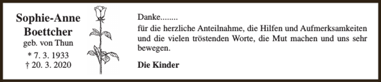 <p>Sophie-Anne<br />Boettcher<br />geb. von Thun<br />* 7. 3. 1933<br />† 20. 3. 2020</p><p>Danke........<br />für die herzliche Anteilnahme, die Hilfen und Aufmerksamkeiten<br />und die vielen tröstenden Worte, die Mut machen und uns sehr<br />bewegen.<br />Die Kinder</p>