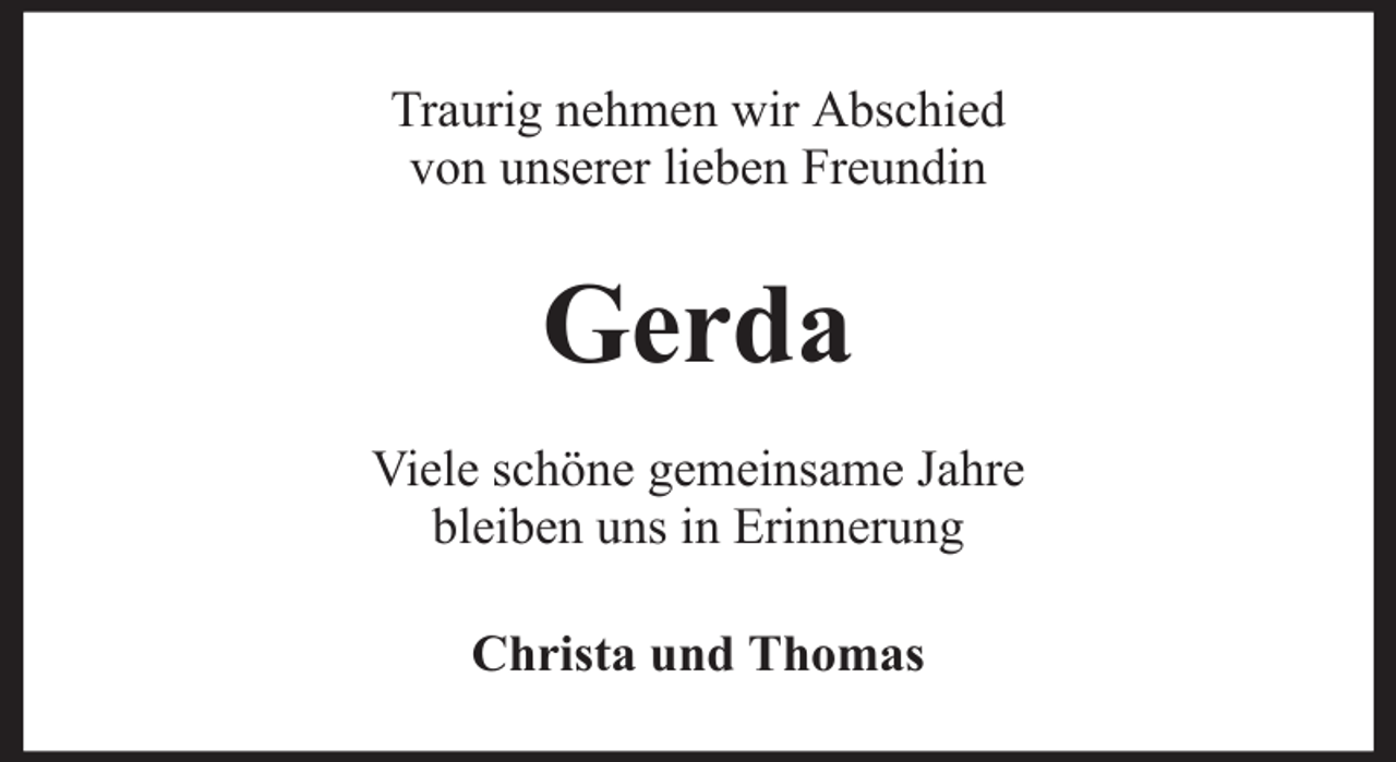 <p>Traurig nehmen wir Abschied<br />von unserer lieben Freundin</p><p>Gerda<br />Viele schöne gemeinsame Jahre<br />bleiben uns in Erinnerung<br />Christa und Thomas</p>