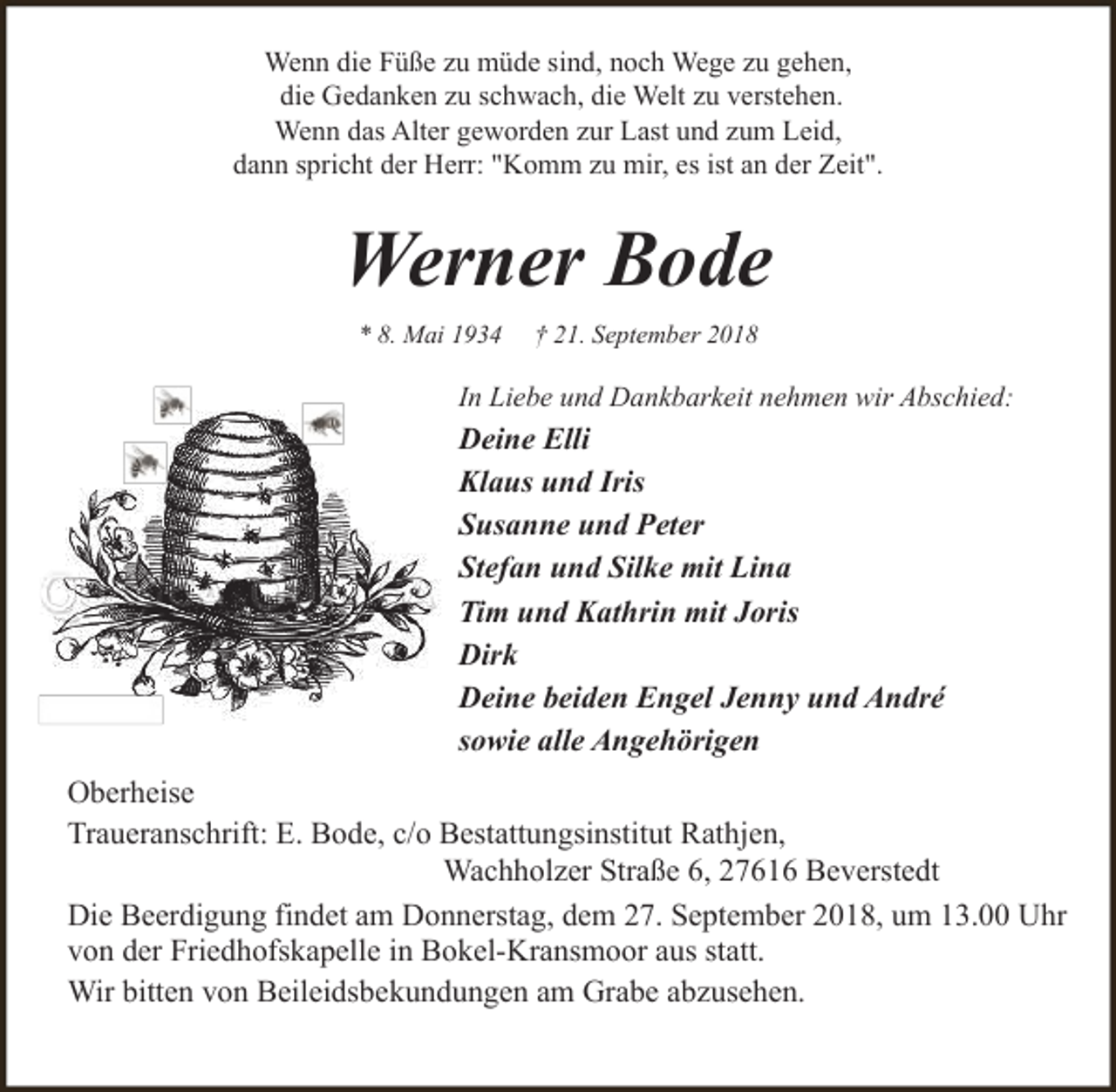 <p>Wenn die Füße zu müde sind, noch Wege zu gehen,<br />die Gedanken zu schwach, die Welt zu verstehen.<br />Wenn das Alter geworden zur Last und zum Leid,<br />dann spricht der Herr: "Komm zu mir, es ist an der Zeit".</p><p>Werner Bode<br />* 8. Mai 1934</p><p>† 21. September 2018</p><p>In Liebe und Dankbarkeit nehmen wir Abschied:</p><p>Deine Elli<br />Klaus und Iris<br />Susanne und Peter<br />Stefan und Silke mit Lina<br />Tim und Kathrin mit Joris<br />Dirk<br />Deine beiden Engel Jenny und André<br />sowie alle Angehörigen<br />Oberheise<br />Traueranschrift: E. Bode, c/o Bestattungsinstitut Rathjen,<br />Wachholzer Straße 6, 27616 Beverstedt<br />Die Beerdigung findet am Donnerstag, dem 27. September 2018, um 13.00 Uhr<br />von der Friedhofskapelle in Bokel-Kransmoor aus statt.<br />Wir bitten von Beileidsbekundungen am Grabe abzusehen.</p>